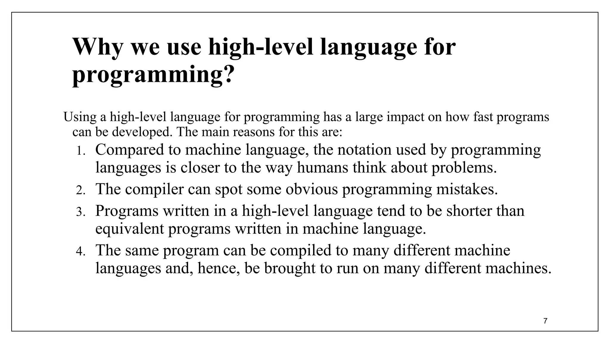 Why we use high-level language for
programming?
Using a high-level language for programming has a large impact on how fast programs
can be developed. The main reasons for this are:
1. Compared to machine language, the notation used by programming
languages is closer to the way humans think about problems.
2. The compiler can spot some obvious programming mistakes.
3. Programs written in a high-level language tend to be shorter than
equivalent programs written in machine language.
4. The same program can be compiled to many different machine
languages and, hence, be brought to run on many different machines.
7
 