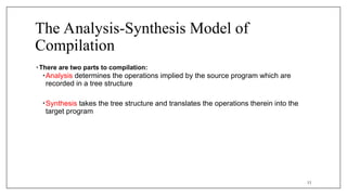The Analysis-Synthesis Model of
Compilation
• There are two parts to compilation:
•Analysis determines the operations implied by the source program which are
recorded in a tree structure
•Synthesis takes the tree structure and translates the operations therein into the
target program
11
 