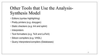 Other Tools that Use the Analysis-
Synthesis Model
• Editors (syntax highlighting)
• Pretty printers (e.g. doxygen)
• Static checkers (e.g. lint and splint)
• Interpreters
• Text formatters (e.g. TeX and LaTeX)
• Silicon compilers (e.g. VHDL)
• Query interpreters/compilers (Databases)
12
 