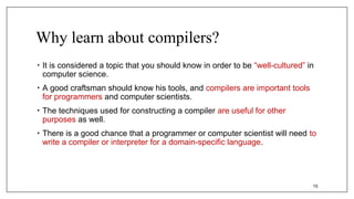Why learn about compilers?
• It is considered a topic that you should know in order to be “well-cultured” in
computer science.
• A good craftsman should know his tools, and compilers are important tools
for programmers and computer scientists.
• The techniques used for constructing a compiler are useful for other
purposes as well.
• There is a good chance that a programmer or computer scientist will need to
write a compiler or interpreter for a domain-specific language.
15
 