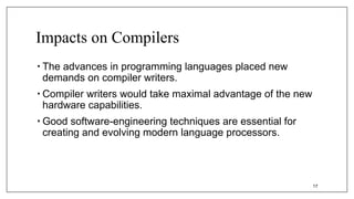 Impacts on Compilers
• The advances in programming languages placed new
demands on compiler writers.
• Compiler writers would take maximal advantage of the new
hardware capabilities.
• Good software-engineering techniques are essential for
creating and evolving modern language processors.
17
 