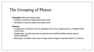 The Grouping of Phases
• Compiler front and back ends:
• Analysis (machine independent front end)
• Synthesis (machine dependent back end)
• Passes
• A collection of phases may be repeated only once (single pass) or multiple times
(multi pass)
• Single pass: usually requires everything to be defined before being used in
source program
• Multi pass: compiler may have to keep entire program representation in memory
19
 