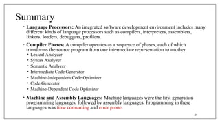 Summary
• Language Processors: An integrated software development environment includes many
different kinds of language processors such as compilers, interpreters, assemblers,
linkers, loaders, debuggers, profilers.
• Compiler Phases: A compiler operates as a sequence of phases, each of which
transforms the source program from one intermediate representation to another.
• Lexical Analyzer
• Syntax Analyzer
• Semantic Analyzer
• Intermediate Code Generator
• Machine-Independent Code Optimizer
• Code Generator
• Machine-Dependent Code Optimizer
• Machine and Assembly Languages: Machine languages were the first generation
programming languages, followed by assembly languages. Programming in these
languages was time consuming and error prone.
21
 
