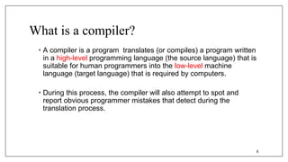 What is a compiler?
• A compiler is a program translates (or compiles) a program written
in a high-level programming language (the source language) that is
suitable for human programmers into the low-level machine
language (target language) that is required by computers.
• During this process, the compiler will also attempt to spot and
report obvious programmer mistakes that detect during the
translation process.
6
 