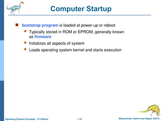 1.10 Silberschatz, Galvin and Gagne ©2013
Operating System Concepts – 9th
Edition
Computer Startup
 bootstrap program is loaded at power-up or reboot
 Typically stored in ROM or EPROM, generally known
as firmware
 Initializes all aspects of system
 Loads operating system kernel and starts execution
 
