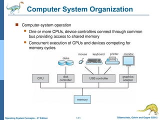 1.11 Silberschatz, Galvin and Gagne ©2013
Operating System Concepts – 9th
Edition
Computer System Organization
 Computer-system operation
 One or more CPUs, device controllers connect through common
bus providing access to shared memory
 Concurrent execution of CPUs and devices competing for
memory cycles
 