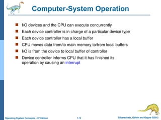 1.12 Silberschatz, Galvin and Gagne ©2013
Operating System Concepts – 9th
Edition
Computer-System Operation
 I/O devices and the CPU can execute concurrently
 Each device controller is in charge of a particular device type
 Each device controller has a local buffer
 CPU moves data from/to main memory to/from local buffers
 I/O is from the device to local buffer of controller
 Device controller informs CPU that it has finished its
operation by causing an interrupt
 