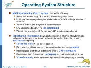 1.29 Silberschatz, Galvin and Gagne ©2013
Operating System Concepts – 9th
Edition
Operating System Structure
 Multiprogramming (Batch system) needed for efficiency
 Single user cannot keep CPU and I/O devices busy at all times
 Multiprogramming organizes jobs (code and data) so CPU always has one to
execute
 A subset of total jobs in system is kept in memory
 One job selected and run via job scheduling
 When it has to wait (for I/O for example), OS switches to another job
 Timesharing (multitasking) is logical extension in which CPU switches jobs
so frequently that users can interact with each job while it is running, creating
interactive computing
 Response time should be < 1 second
 Each user has at least one program executing in memory process
 If several jobs ready to run at the same time  CPU scheduling
 If processes don’t fit in memory, swapping moves them in and out to run
 Virtual memory allows execution of processes not completely in memory
 