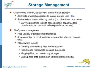 1.37 Silberschatz, Galvin and Gagne ©2013
Operating System Concepts – 9th
Edition
Storage Management
 OS provides uniform, logical view of information storage
 Abstracts physical properties to logical storage unit - file
 Each medium is controlled by device (i.e., disk drive, tape drive)
 Varying properties include access speed, capacity, data-
transfer rate, access method (sequential or random)
 File-System management
 Files usually organized into directories
 Access control on most systems to determine who can access
what
 OS activities include
 Creating and deleting files and directories
 Primitives to manipulate files and directories
 Mapping files onto secondary storage
 Backup files onto stable (non-volatile) storage media
 