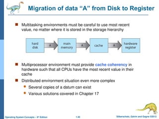 1.40 Silberschatz, Galvin and Gagne ©2013
Operating System Concepts – 9th
Edition
Migration of data “A” from Disk to Register
 Multitasking environments must be careful to use most recent
value, no matter where it is stored in the storage hierarchy
 Multiprocessor environment must provide cache coherency in
hardware such that all CPUs have the most recent value in their
cache
 Distributed environment situation even more complex
 Several copies of a datum can exist
 Various solutions covered in Chapter 17
 