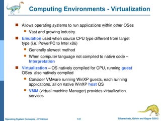 1.51 Silberschatz, Galvin and Gagne ©2013
Operating System Concepts – 9th
Edition
Computing Environments - Virtualization
 Allows operating systems to run applications within other OSes
 Vast and growing industry
 Emulation used when source CPU type different from target
type (i.e. PowerPC to Intel x86)
 Generally slowest method
 When computer language not compiled to native code –
Interpretation
 Virtualization – OS natively compiled for CPU, running guest
OSes also natively compiled
 Consider VMware running WinXP guests, each running
applications, all on native WinXP host OS
 VMM (virtual machine Manager) provides virtualization
services
 