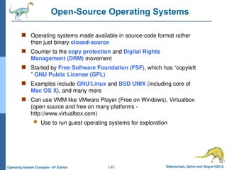 1.57 Silberschatz, Galvin and Gagne ©2013
Operating System Concepts – 9th
Edition
Open-Source Operating Systems
 Operating systems made available in source-code format rather
than just binary closed-source
 Counter to the copy protection and Digital Rights
Management (DRM) movement
 Started by Free Software Foundation (FSF), which has “copyleft
” GNU Public License (GPL)
 Examples include GNU/Linux and BSD UNIX (including core of
Mac OS X), and many more
 Can use VMM like VMware Player (Free on Windows), Virtualbox
(open source and free on many platforms -
http://www.virtualbox.com)
 Use to run guest operating systems for exploration
 