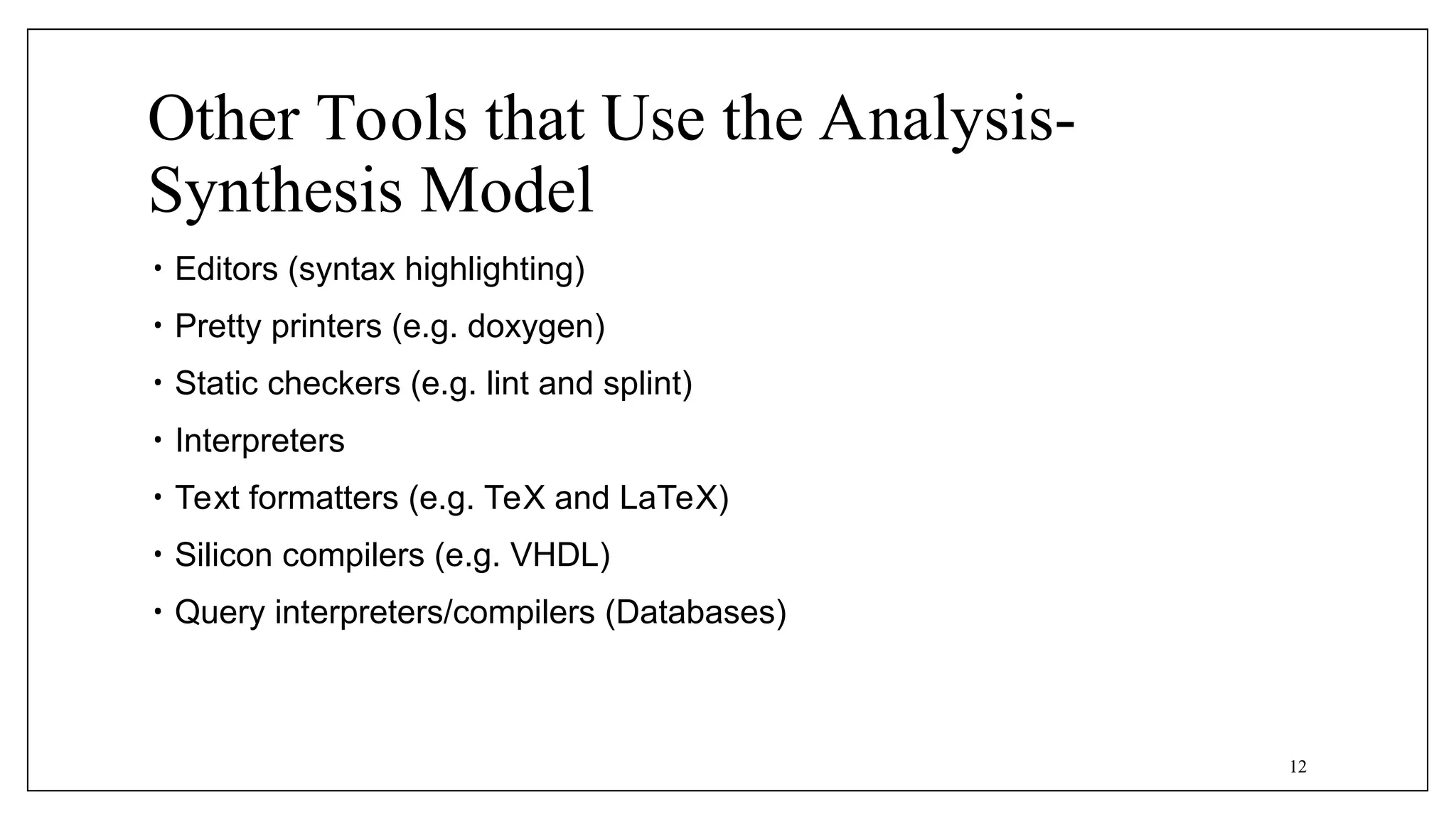 Other Tools that Use the Analysis-
Synthesis Model
• Editors (syntax highlighting)
• Pretty printers (e.g. doxygen)
• Static checkers (e.g. lint and splint)
• Interpreters
• Text formatters (e.g. TeX and LaTeX)
• Silicon compilers (e.g. VHDL)
• Query interpreters/compilers (Databases)
12
 