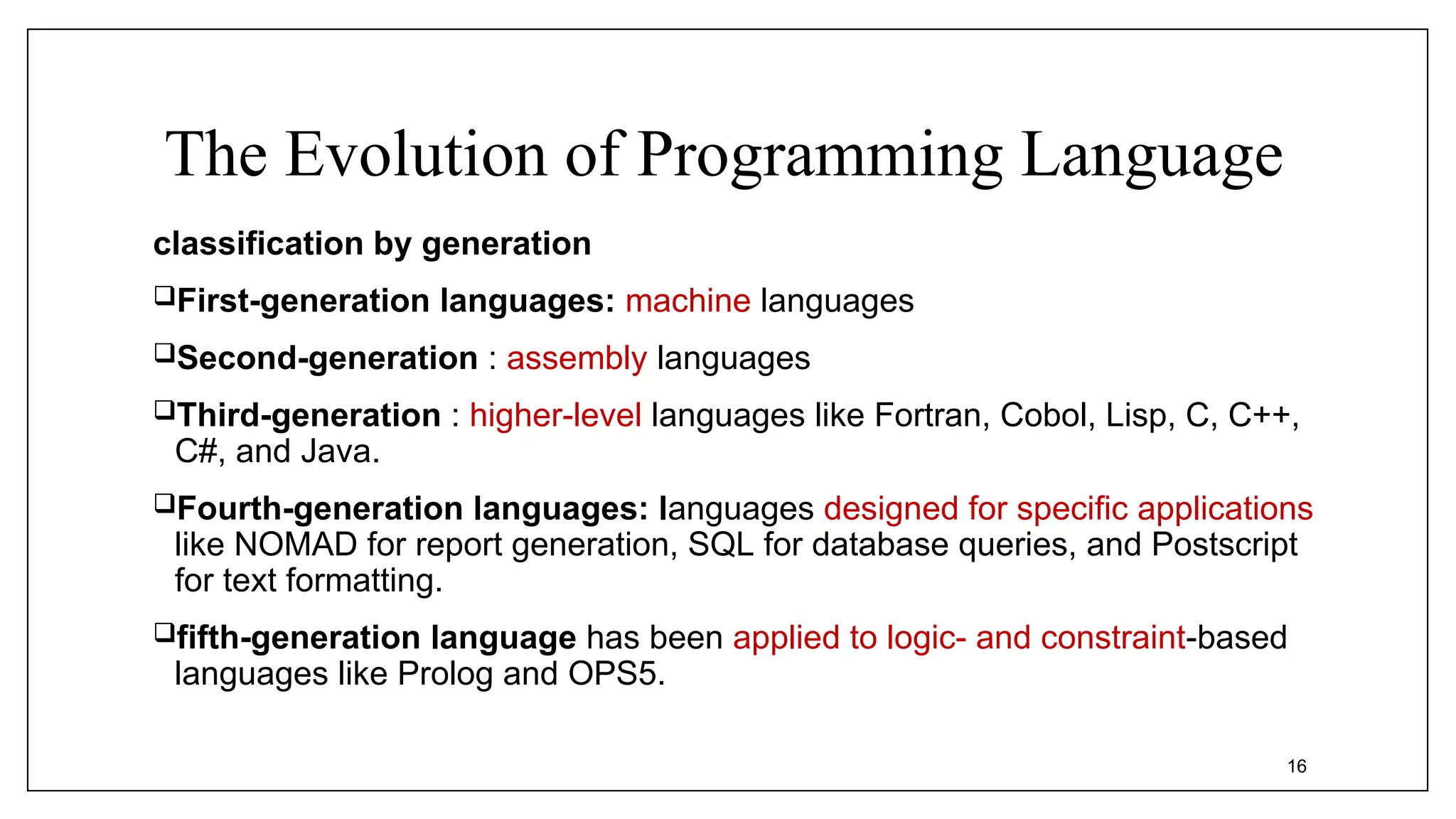 The Evolution of Programming Language
classification by generation
First-generation languages: machine languages
Second-generation : assembly languages
Third-generation : higher-level languages like Fortran, Cobol, Lisp, C, C++,
C#, and Java.
Fourth-generation languages: languages designed for specific applications
like NOMAD for report generation, SQL for database queries, and Postscript
for text formatting.
fifth-generation language has been applied to logic- and constraint-based
languages like Prolog and OPS5.
16
 