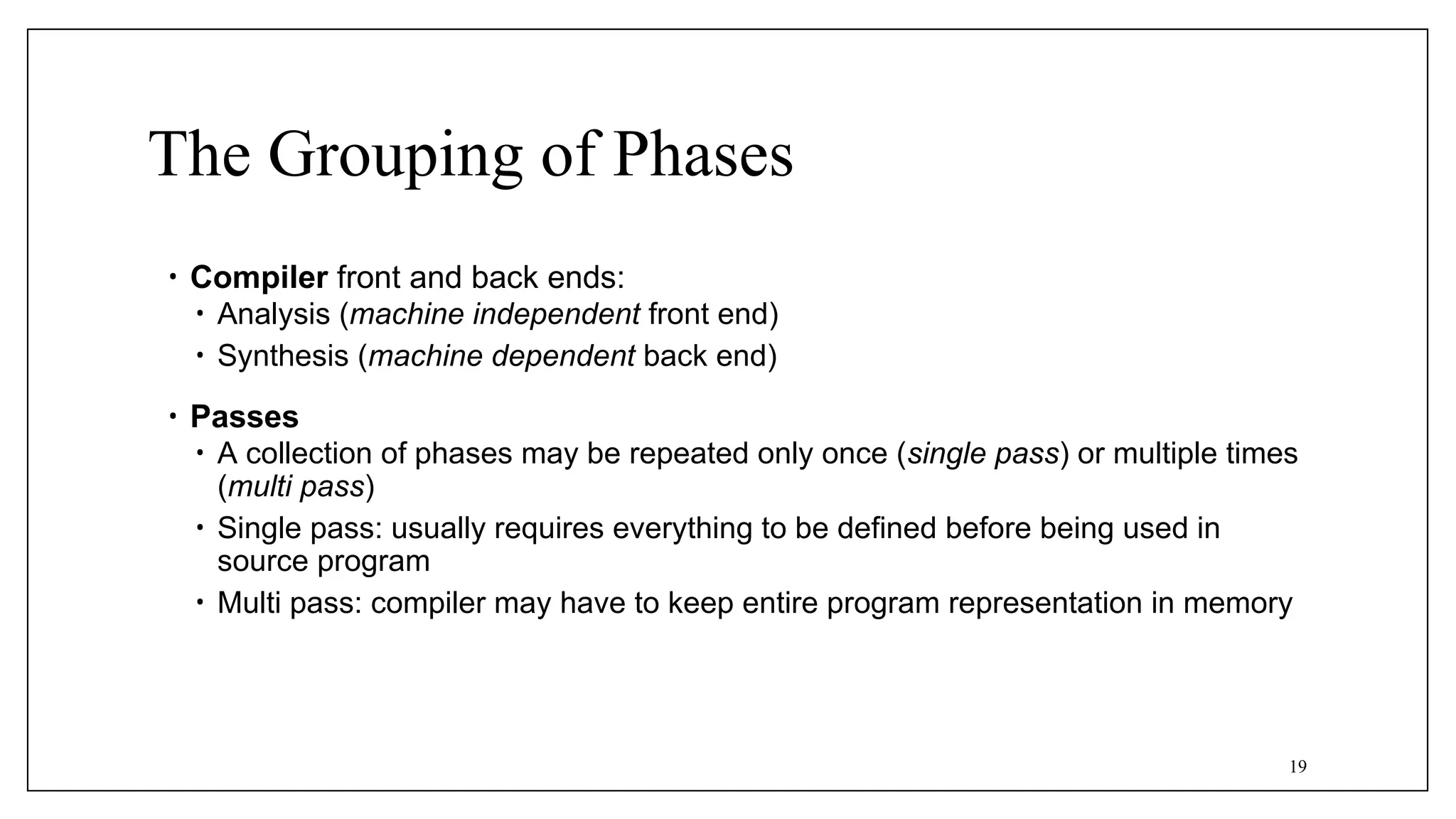 The Grouping of Phases
• Compiler front and back ends:
• Analysis (machine independent front end)
• Synthesis (machine dependent back end)
• Passes
• A collection of phases may be repeated only once (single pass) or multiple times
(multi pass)
• Single pass: usually requires everything to be defined before being used in
source program
• Multi pass: compiler may have to keep entire program representation in memory
19
 