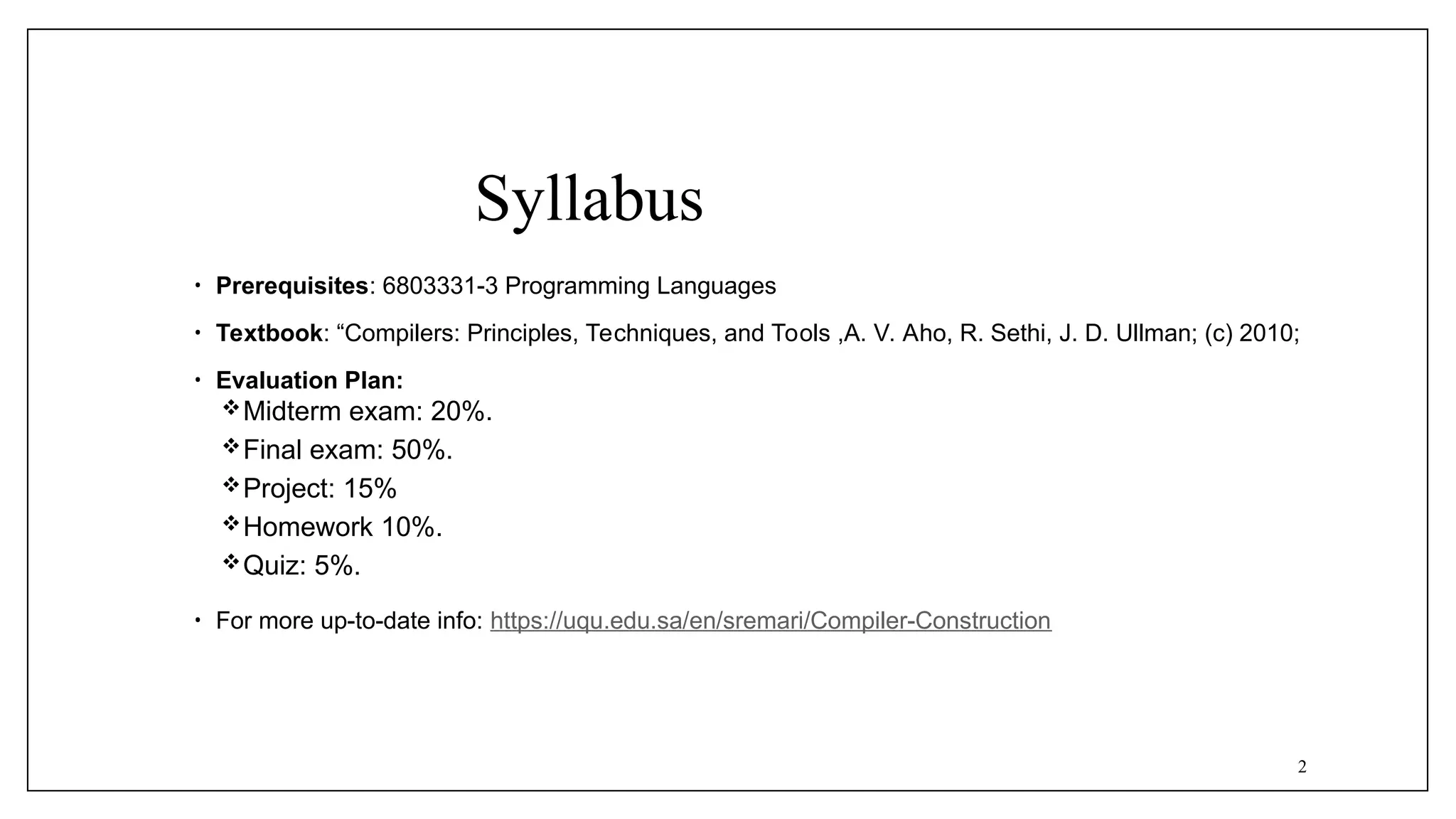 Syllabus
• Prerequisites: 6803331-3 Programming Languages
• Textbook: “Compilers: Principles, Techniques, and Tools ,A. V. Aho, R. Sethi, J. D. Ullman; (c) 2010;
• Evaluation Plan:
Midterm exam: 20%.
Final exam: 50%.
Project: 15%
Homework 10%.
Quiz: 5%.
• For more up-to-date info: https://uqu.edu.sa/en/sremari/Compiler-Construction
2
 