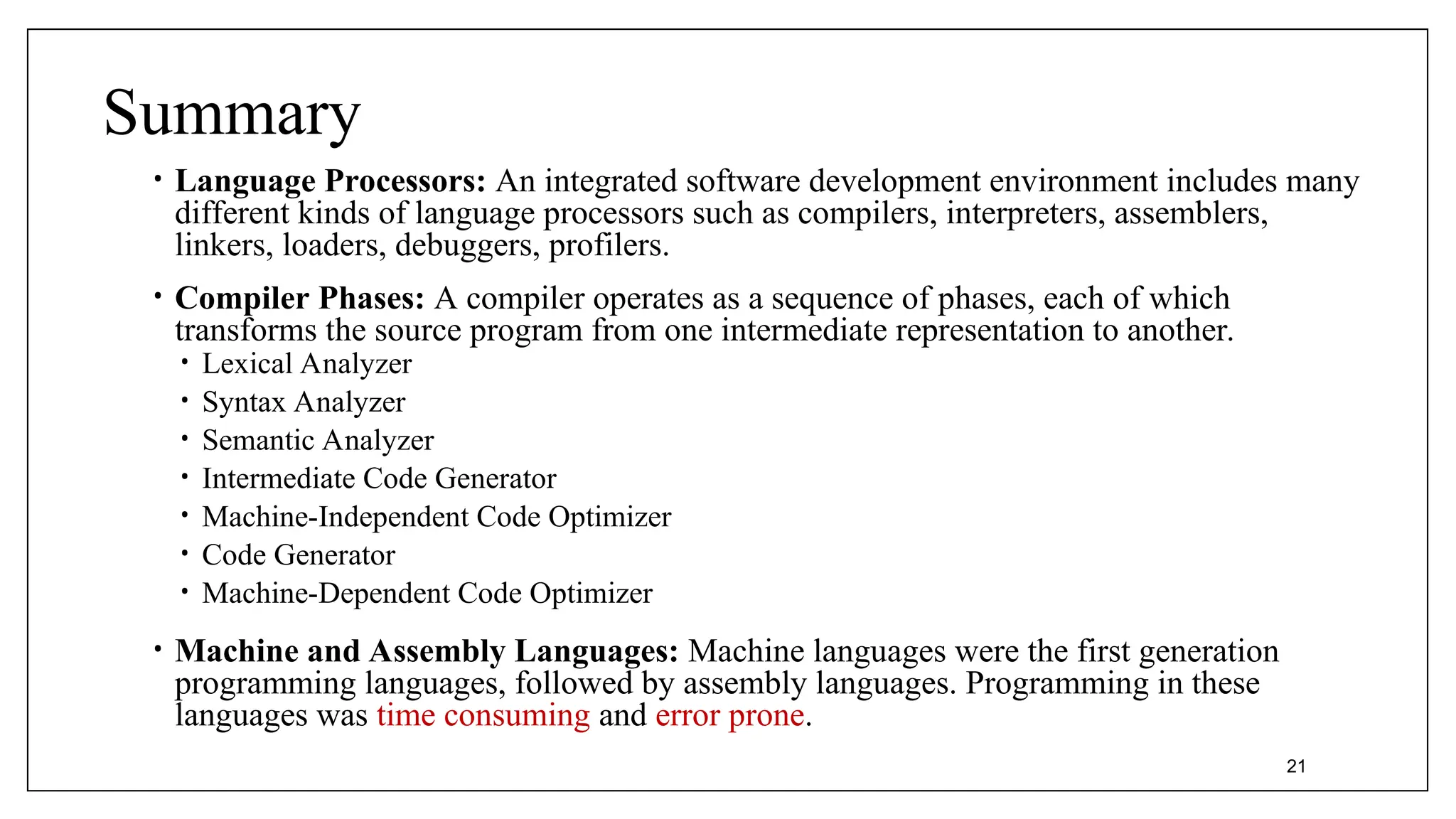 Summary
• Language Processors: An integrated software development environment includes many
different kinds of language processors such as compilers, interpreters, assemblers,
linkers, loaders, debuggers, profilers.
• Compiler Phases: A compiler operates as a sequence of phases, each of which
transforms the source program from one intermediate representation to another.
• Lexical Analyzer
• Syntax Analyzer
• Semantic Analyzer
• Intermediate Code Generator
• Machine-Independent Code Optimizer
• Code Generator
• Machine-Dependent Code Optimizer
• Machine and Assembly Languages: Machine languages were the first generation
programming languages, followed by assembly languages. Programming in these
languages was time consuming and error prone.
21
 