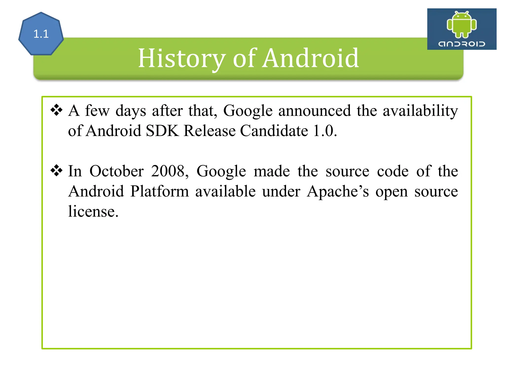 History of Android  A few days after that, Google announced the availability of Android SDK Release Candidate 1.0.  In October 2008, Google made the source code of the Android Platform available under Apache’s open source license. 1.1 