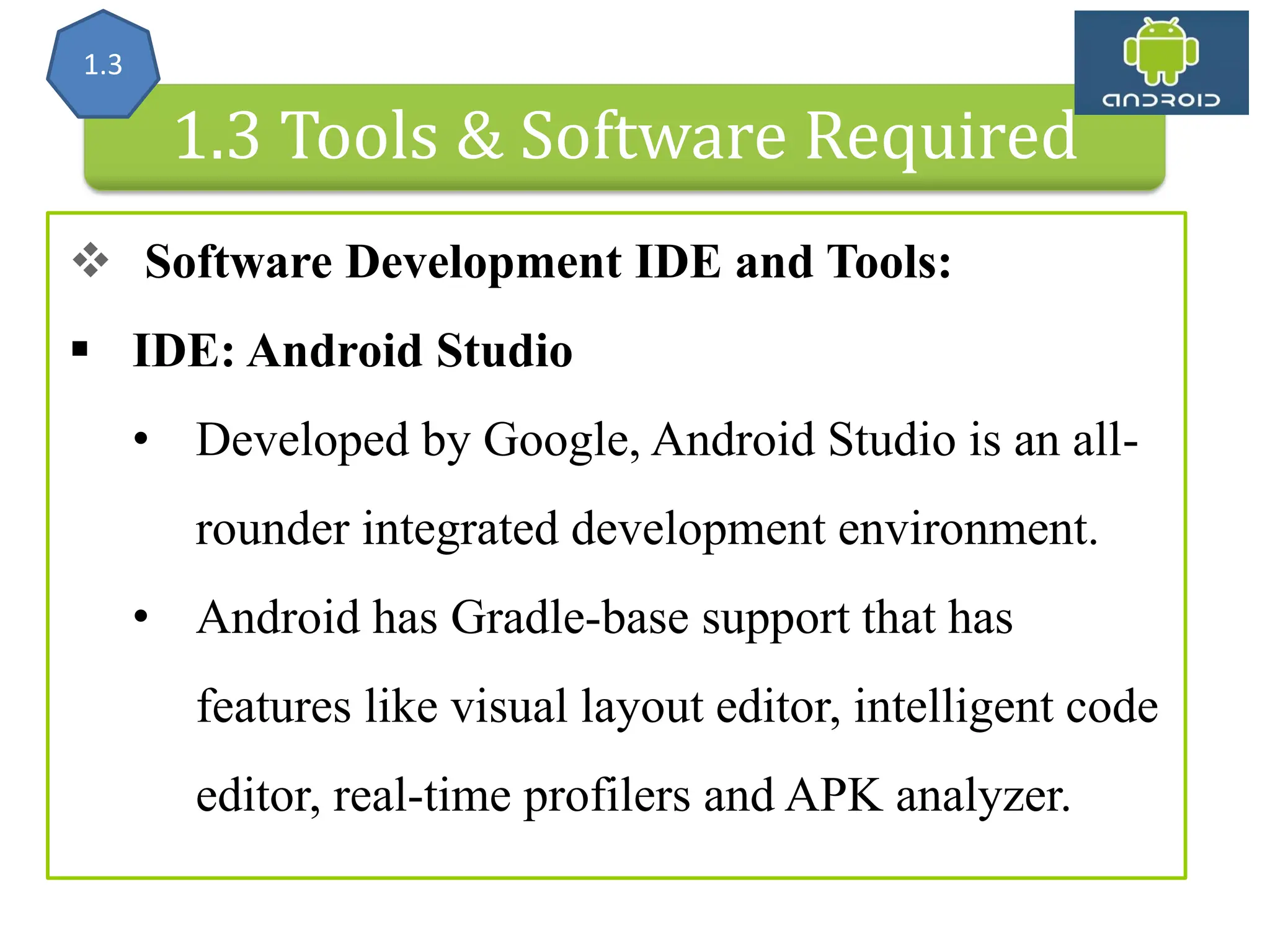 Android Architecture 1.3 Tools & Software Required  Software Development IDE and Tools:  IDE: Android Studio • Developed by Google, Android Studio is an all- rounder integrated development environment. • Android has Gradle-base support that has features like visual layout editor, intelligent code editor, real-time profilers and APK analyzer. 1.3 
