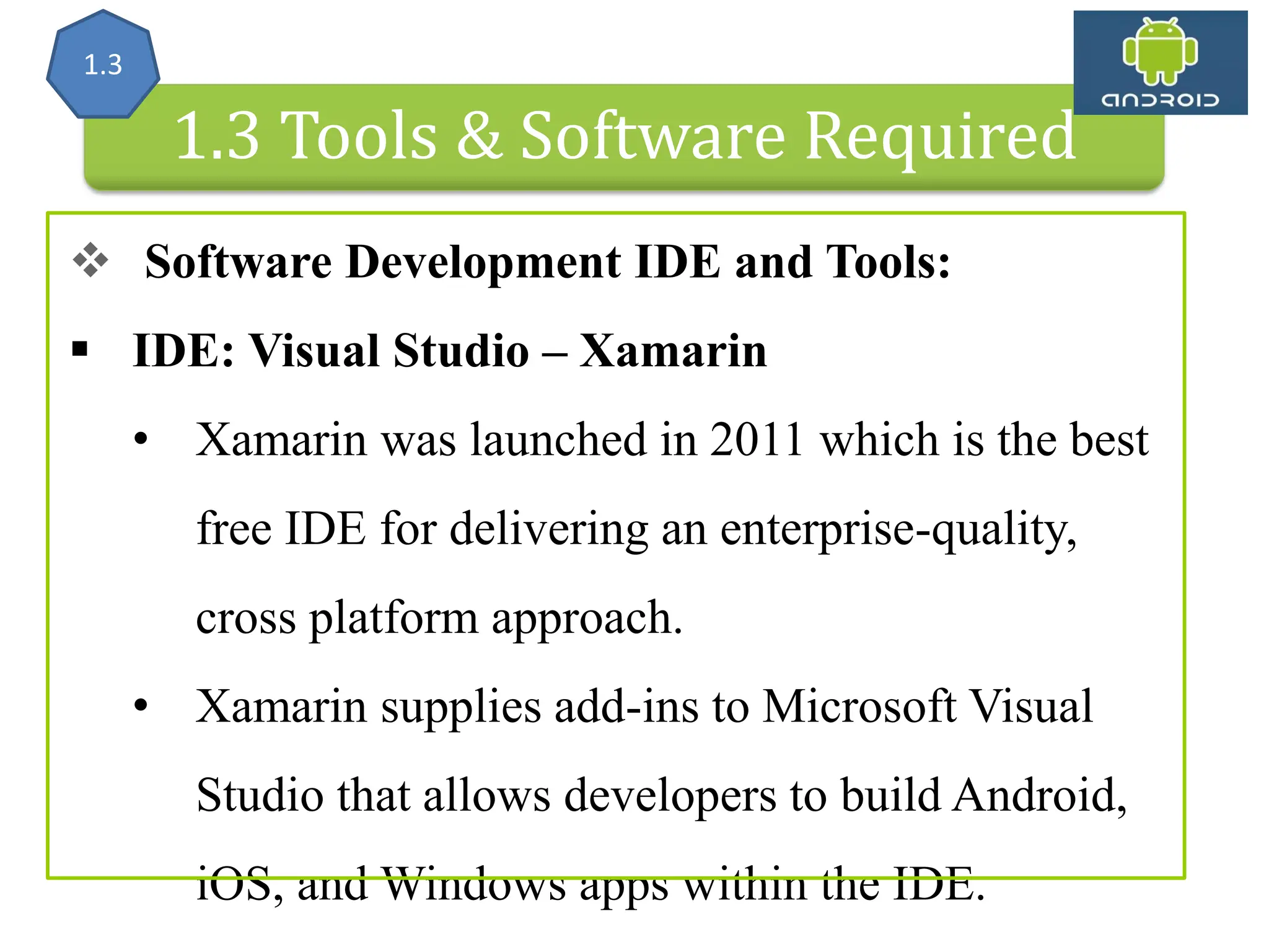 Android Architecture 1.3 Tools & Software Required  Software Development IDE and Tools:  IDE: Visual Studio – Xamarin • Xamarin was launched in 2011 which is the best free IDE for delivering an enterprise-quality, cross platform approach. • Xamarin supplies add-ins to Microsoft Visual Studio that allows developers to build Android, iOS, and Windows apps within the IDE. 1.3 
