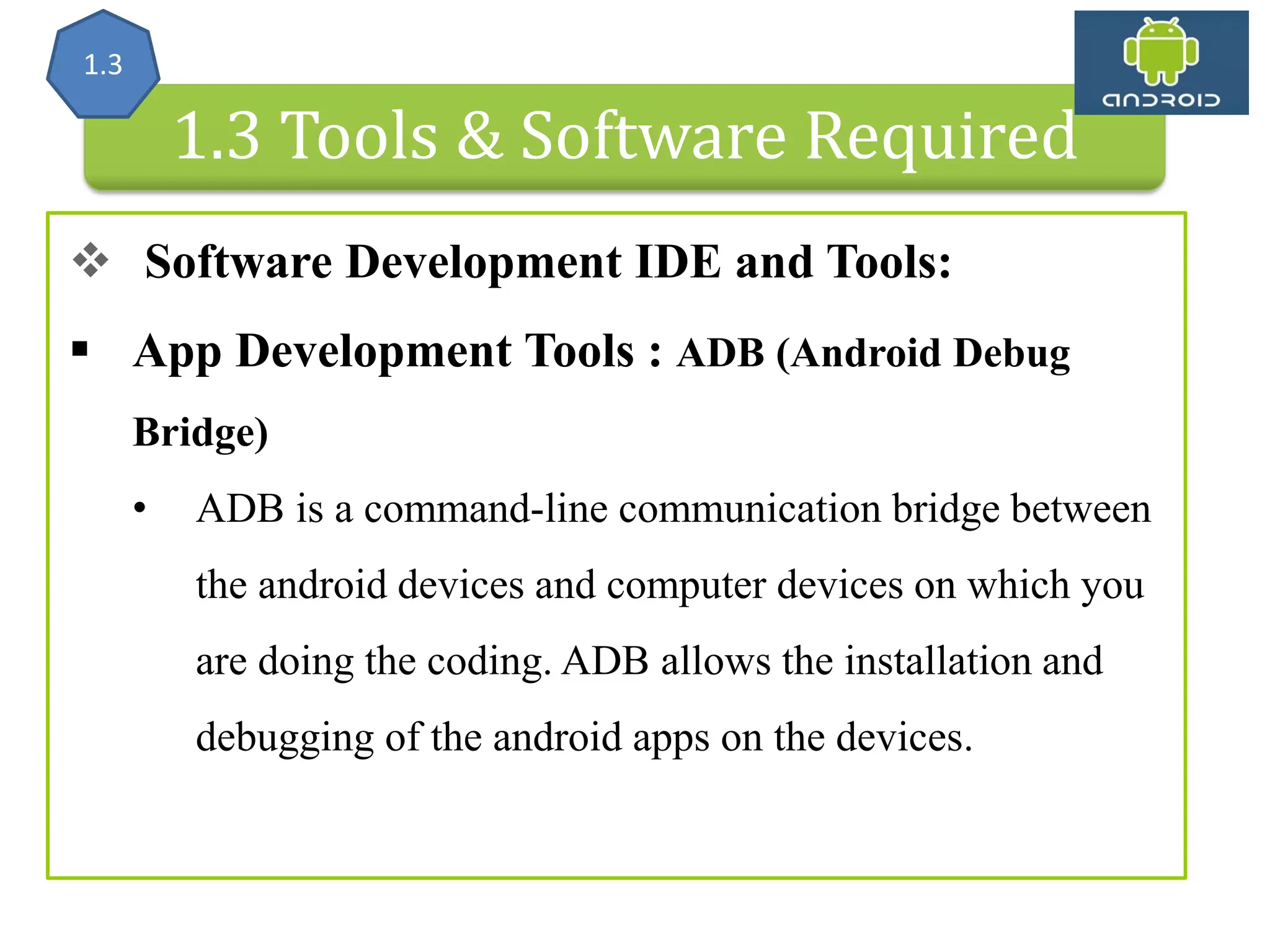 Android Architecture 1.3 Tools & Software Required  Software Development IDE and Tools:  App Development Tools : ADB (Android Debug Bridge) • ADB is a command-line communication bridge between the android devices and computer devices on which you are doing the coding. ADB allows the installation and debugging of the android apps on the devices. 1.3 