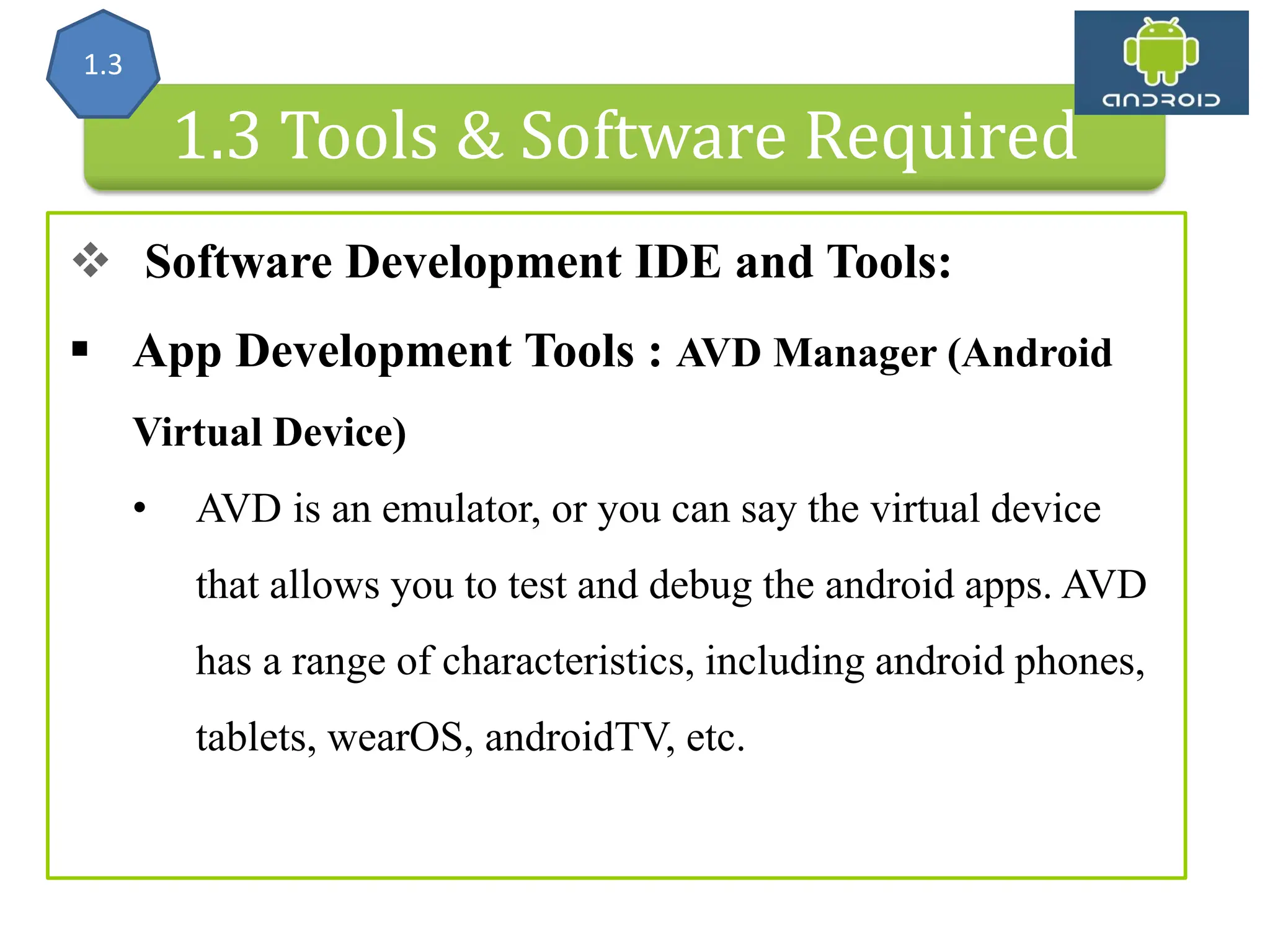 Android Architecture 1.3 Tools & Software Required  Software Development IDE and Tools:  App Development Tools : AVD Manager (Android Virtual Device) • AVD is an emulator, or you can say the virtual device that allows you to test and debug the android apps. AVD has a range of characteristics, including android phones, tablets, wearOS, androidTV, etc. 1.3 