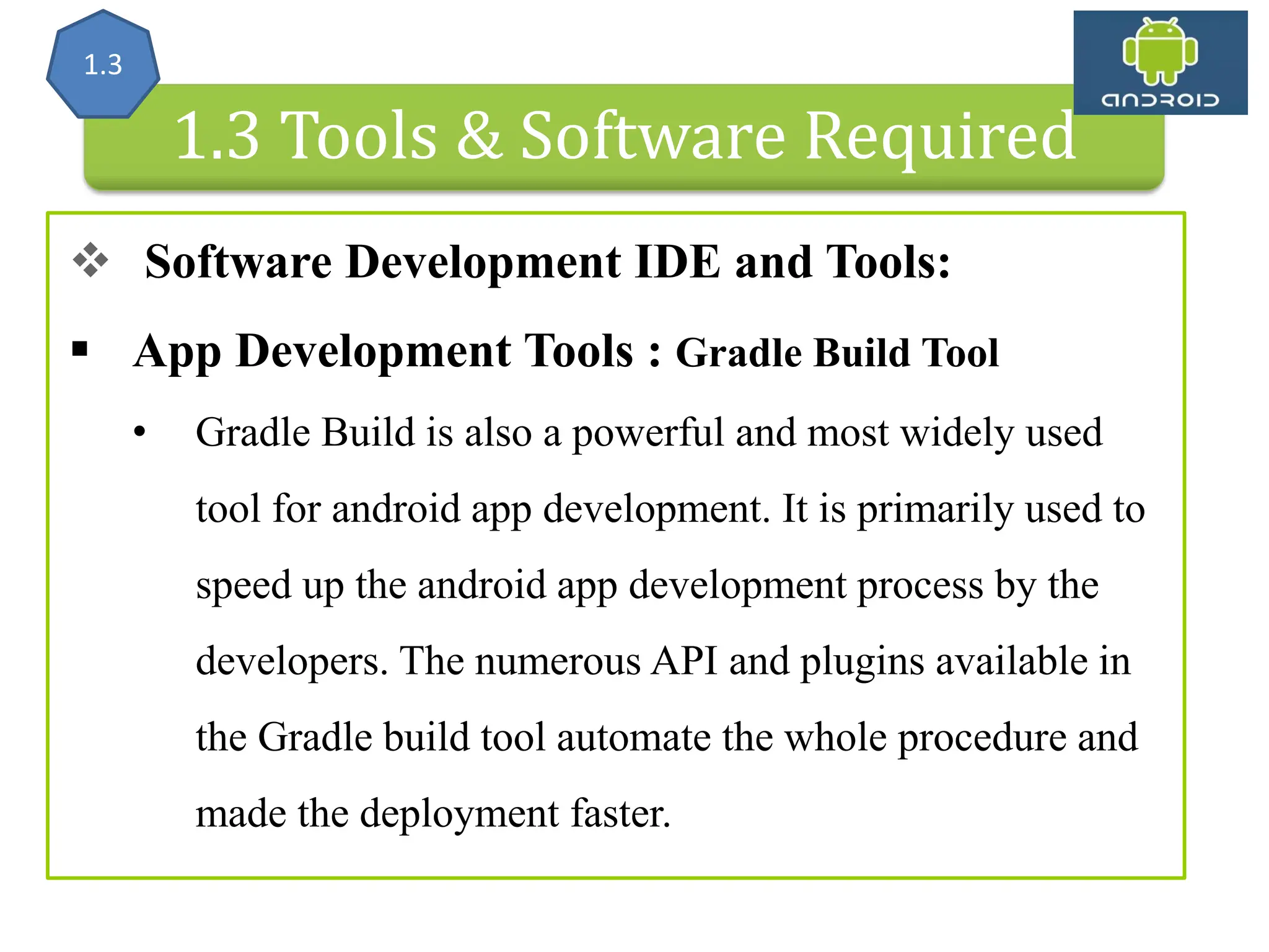Android Architecture 1.3 Tools & Software Required  Software Development IDE and Tools:  App Development Tools : Gradle Build Tool • Gradle Build is also a powerful and most widely used tool for android app development. It is primarily used to speed up the android app development process by the developers. The numerous API and plugins available in the Gradle build tool automate the whole procedure and made the deployment faster. 1.3 