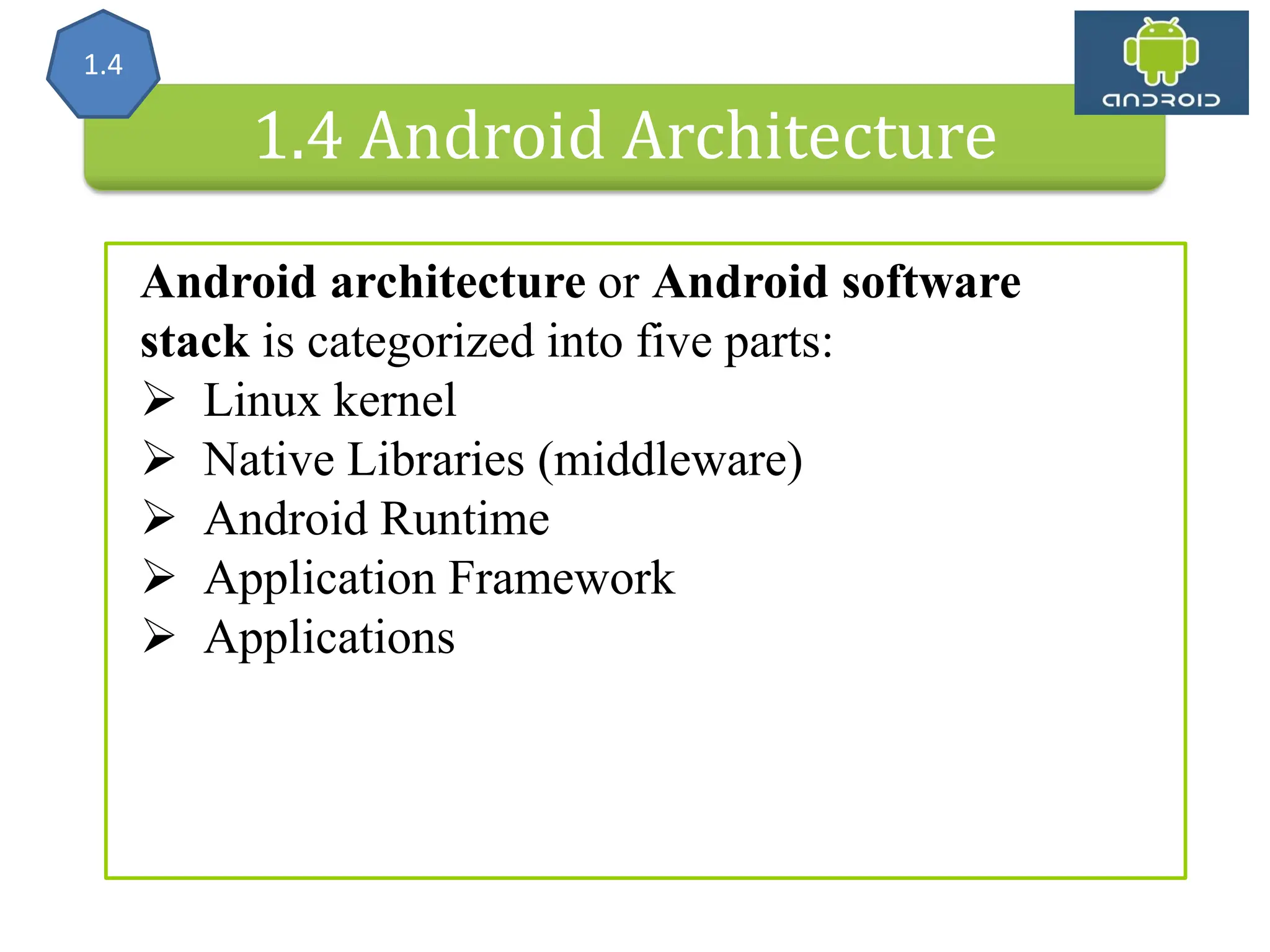 Android Architecture 1.4 Android Architecture Android architecture or Android software stack is categorized into five parts:  Linux kernel  Native Libraries (middleware)  Android Runtime  Application Framework  Applications 1.4 