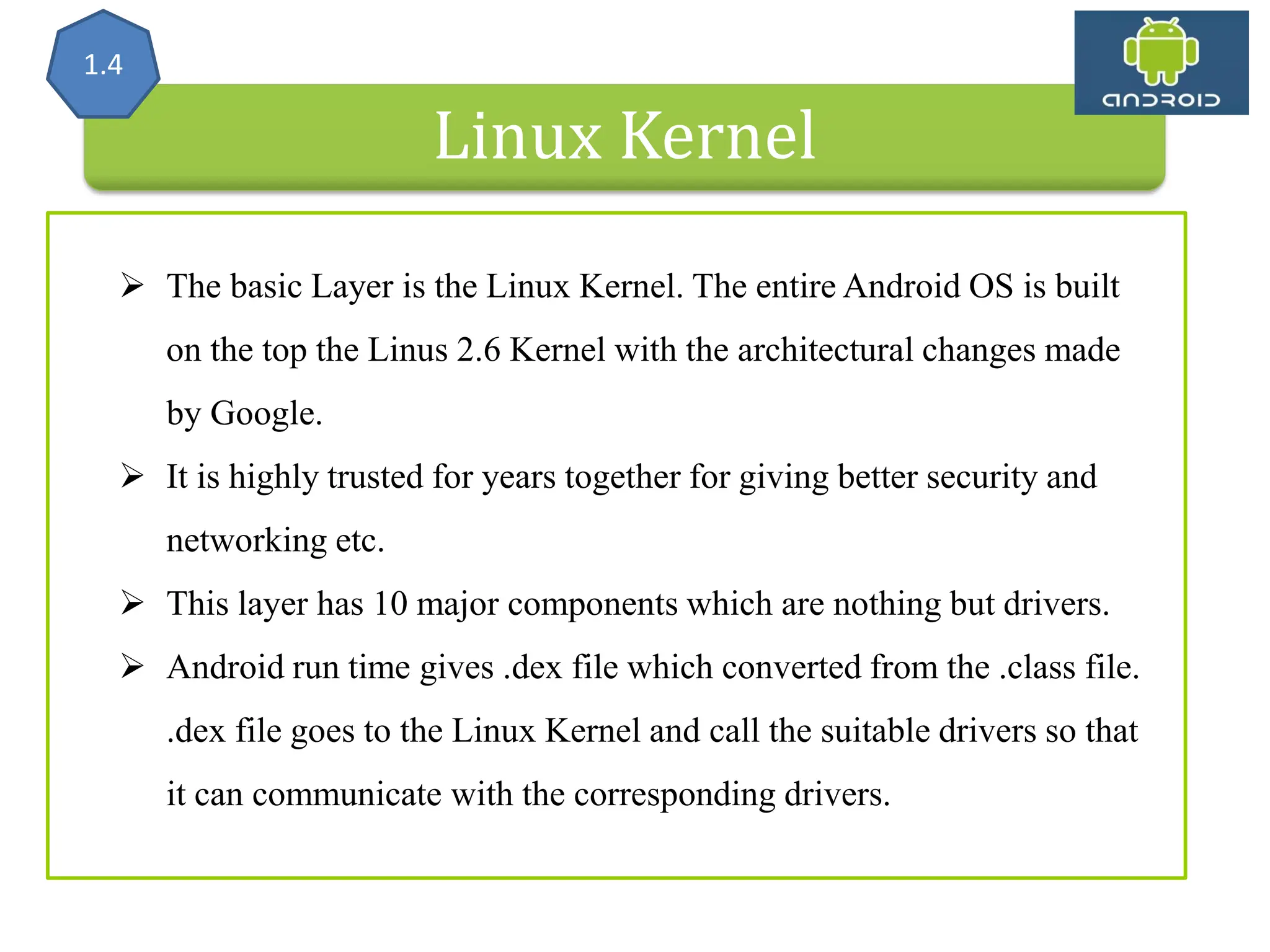 Linux Kernel 1.4  The basic Layer is the Linux Kernel. The entire Android OS is built on the top the Linus 2.6 Kernel with the architectural changes made by Google.  It is highly trusted for years together for giving better security and networking etc.  This layer has 10 major components which are nothing but drivers.  Android run time gives .dex file which converted from the .class file. .dex file goes to the Linux Kernel and call the suitable drivers so that it can communicate with the corresponding drivers. 