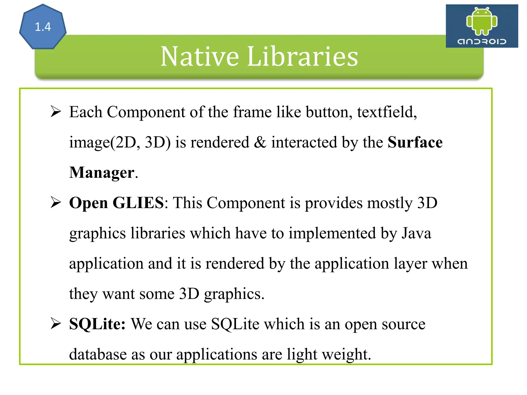 Native Libraries 1.4  Each Component of the frame like button, textfield, image(2D, 3D) is rendered & interacted by the Surface Manager.  Open GLIES: This Component is provides mostly 3D graphics libraries which have to implemented by Java application and it is rendered by the application layer when they want some 3D graphics.  SQLite: We can use SQLite which is an open source database as our applications are light weight. 