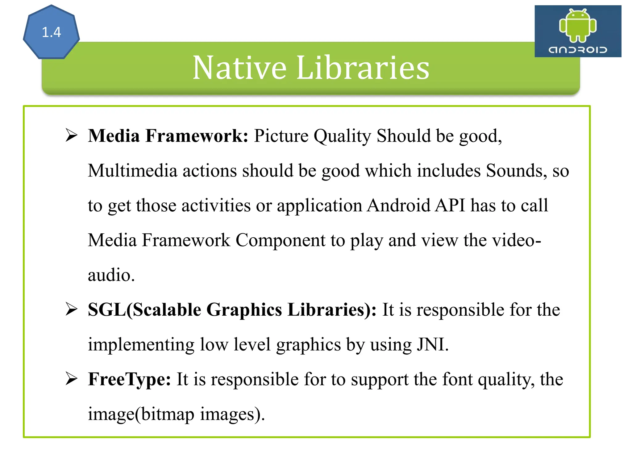 Native Libraries 1.4  Media Framework: Picture Quality Should be good, Multimedia actions should be good which includes Sounds, so to get those activities or application Android API has to call Media Framework Component to play and view the video- audio.  SGL(Scalable Graphics Libraries): It is responsible for the implementing low level graphics by using JNI.  FreeType: It is responsible for to support the font quality, the image(bitmap images). 