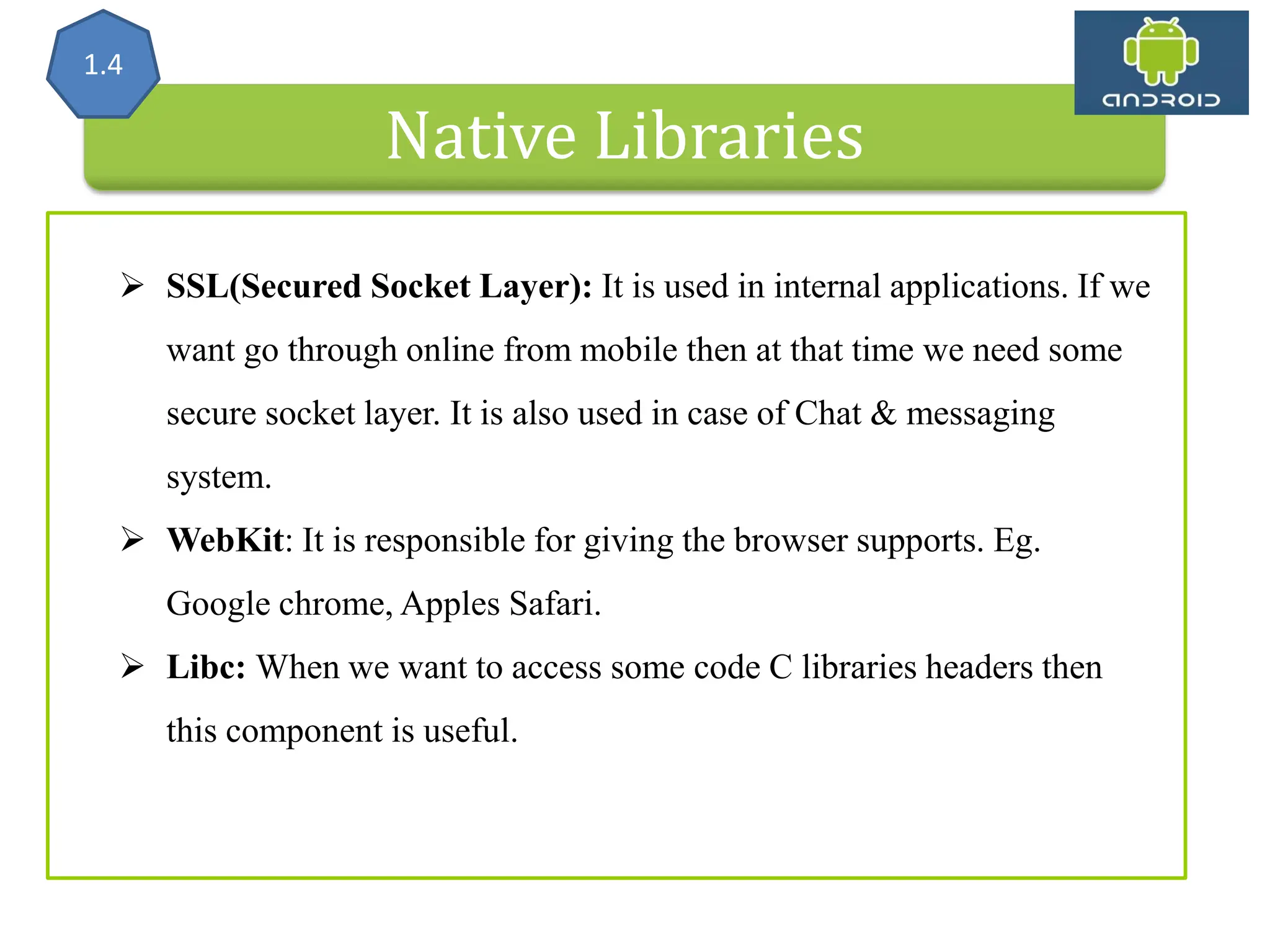 Native Libraries 1.4  SSL(Secured Socket Layer): It is used in internal applications. If we want go through online from mobile then at that time we need some secure socket layer. It is also used in case of Chat & messaging system.  WebKit: It is responsible for giving the browser supports. Eg. Google chrome, Apples Safari.  Libc: When we want to access some code C libraries headers then this component is useful. 