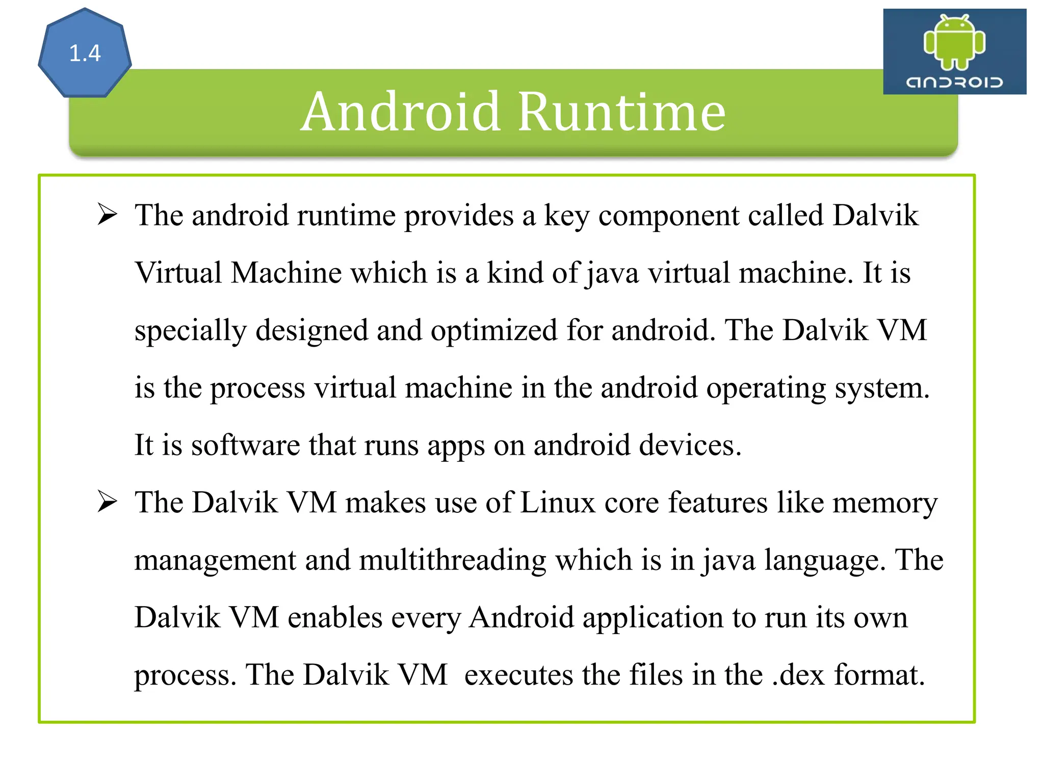 Android Runtime 1.4  The android runtime provides a key component called Dalvik Virtual Machine which is a kind of java virtual machine. It is specially designed and optimized for android. The Dalvik VM is the process virtual machine in the android operating system. It is software that runs apps on android devices.  The Dalvik VM makes use of Linux core features like memory management and multithreading which is in java language. The Dalvik VM enables every Android application to run its own process. The Dalvik VM executes the files in the .dex format. 