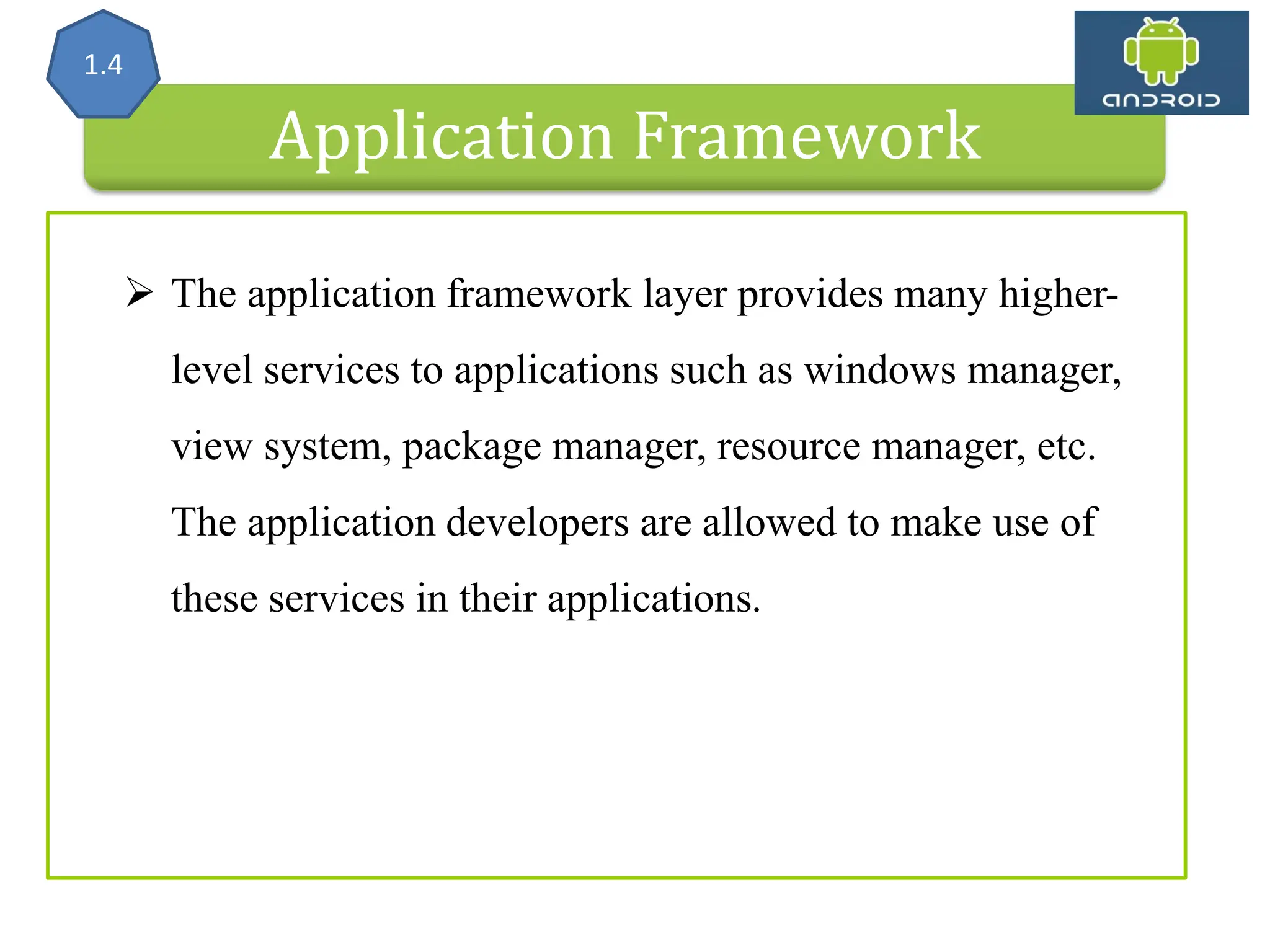 Application Framework 1.4  The application framework layer provides many higher- level services to applications such as windows manager, view system, package manager, resource manager, etc. The application developers are allowed to make use of these services in their applications. 