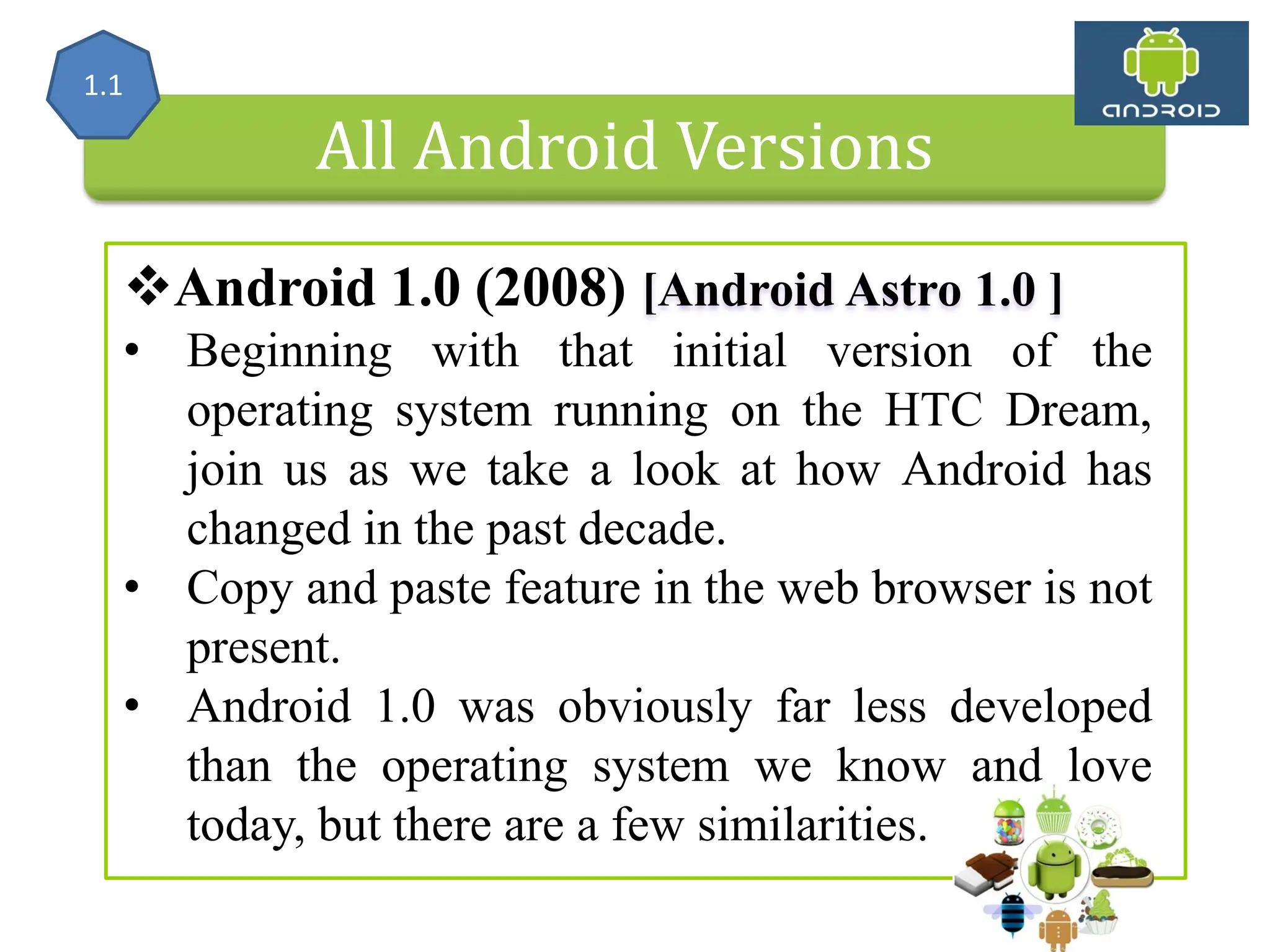 All Android Versions Android 1.0 (2008) [Android Astro 1.0 ] • Beginning with that initial version of the operating system running on the HTC Dream, join us as we take a look at how Android has changed in the past decade. • Copy and paste feature in the web browser is not present. • Android 1.0 was obviously far less developed than the operating system we know and love today, but there are a few similarities. 1.1 
