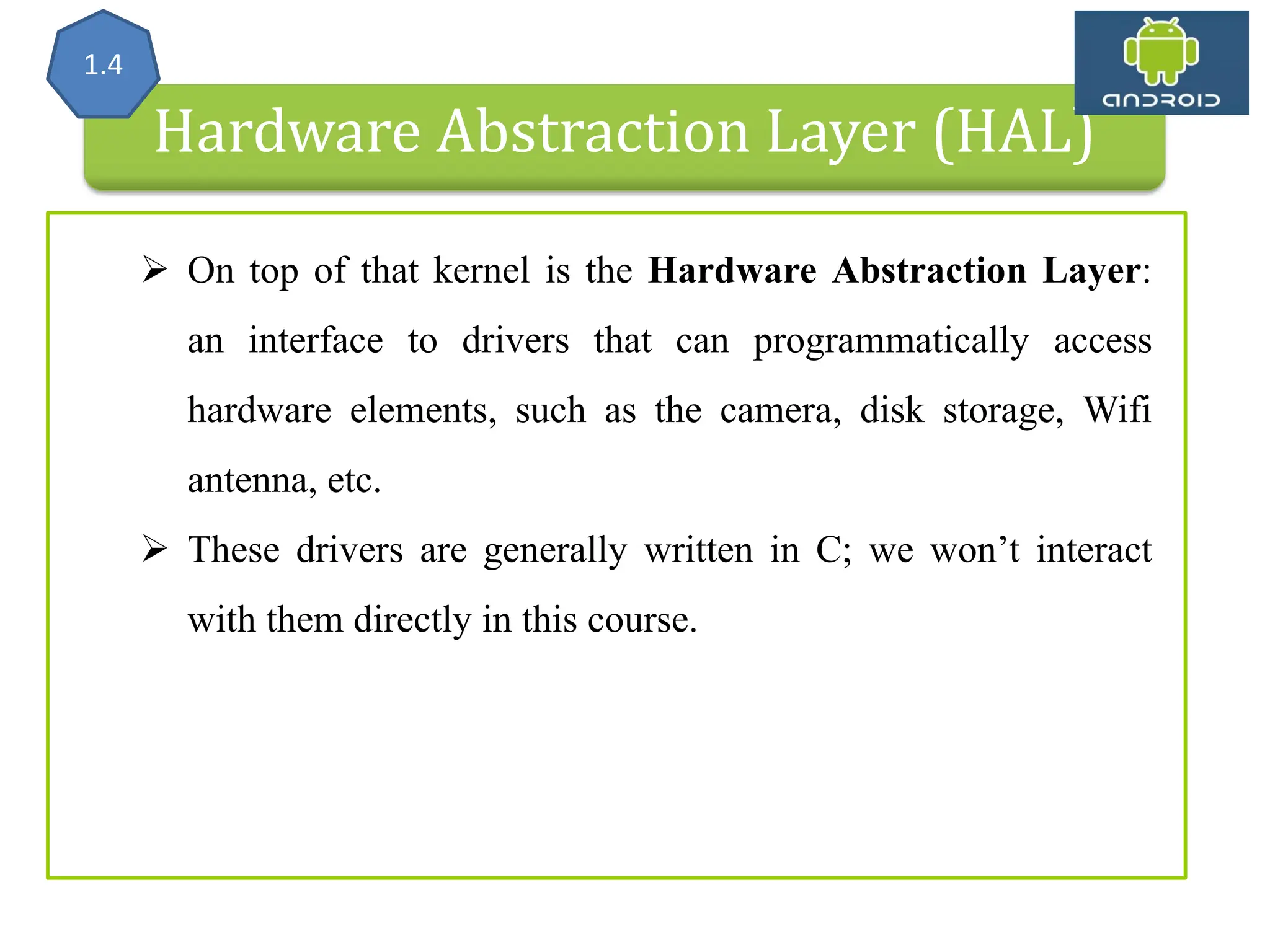 Hardware Abstraction Layer (HAL) 1.4  On top of that kernel is the Hardware Abstraction Layer: an interface to drivers that can programmatically access hardware elements, such as the camera, disk storage, Wifi antenna, etc.  These drivers are generally written in C; we won’t interact with them directly in this course. 