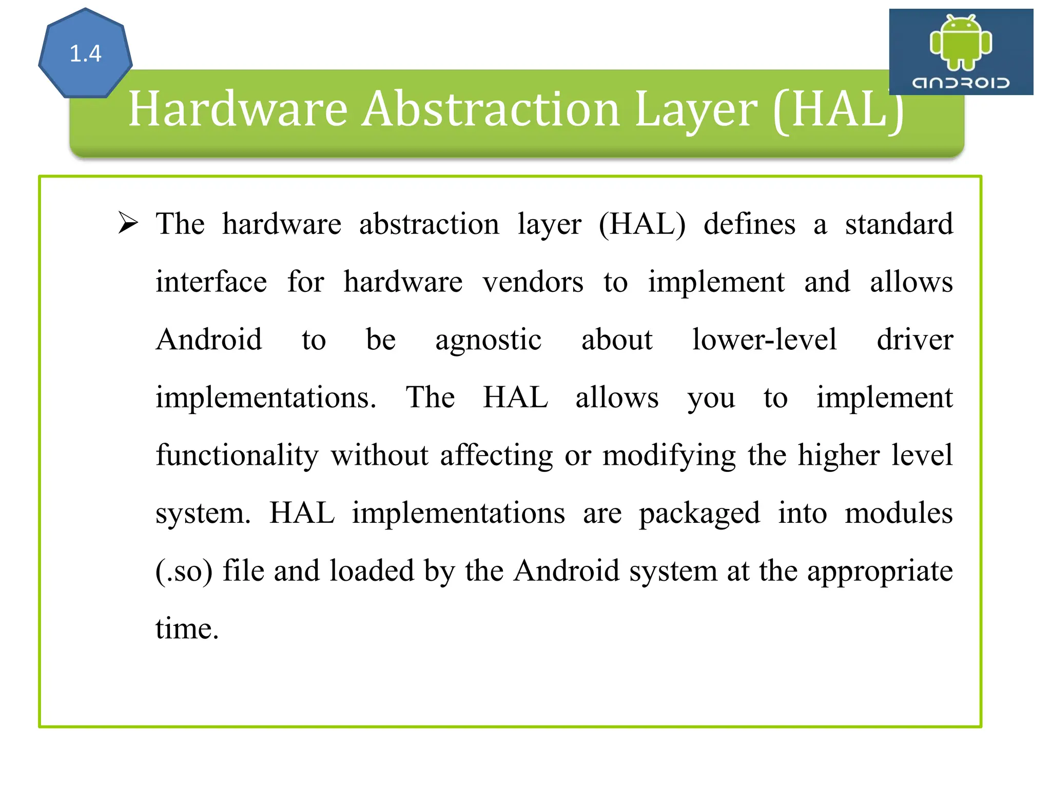 Hardware Abstraction Layer (HAL) 1.4  The hardware abstraction layer (HAL) defines a standard interface for hardware vendors to implement and allows Android to be agnostic about lower-level driver implementations. The HAL allows you to implement functionality without affecting or modifying the higher level system. HAL implementations are packaged into modules (.so) file and loaded by the Android system at the appropriate time. 