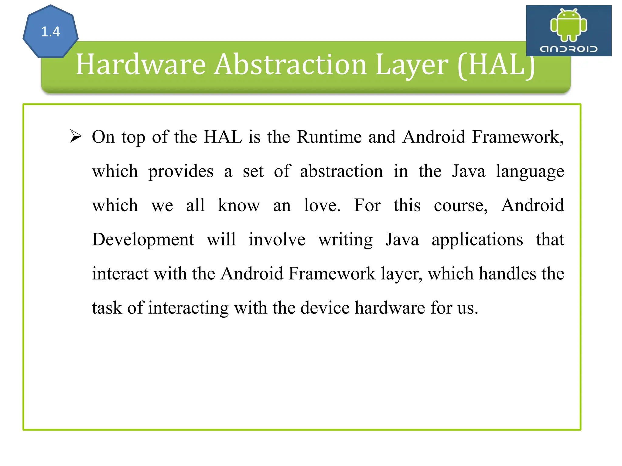 Hardware Abstraction Layer (HAL) 1.4  On top of the HAL is the Runtime and Android Framework, which provides a set of abstraction in the Java language which we all know an love. For this course, Android Development will involve writing Java applications that interact with the Android Framework layer, which handles the task of interacting with the device hardware for us. 