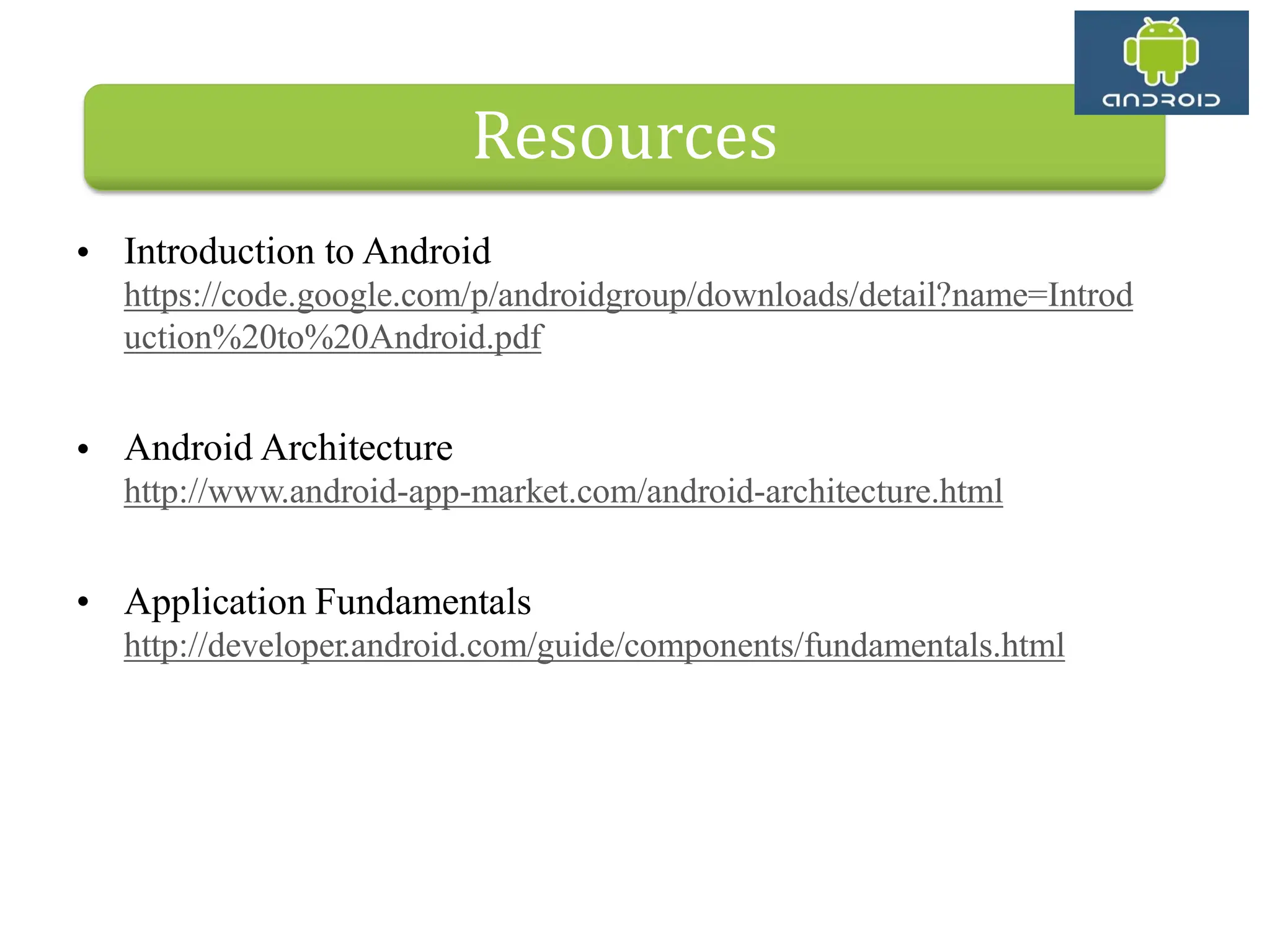• Introduction to Android https://code.google.com/p/androidgroup/downloads/detail?name=Introd uction%20to%20Android.pdf • Android Architecture http://www.android-app-market.com/android-architecture.html • Application Fundamentals http://developer.android.com/guide/components/fundamentals.html Resources 