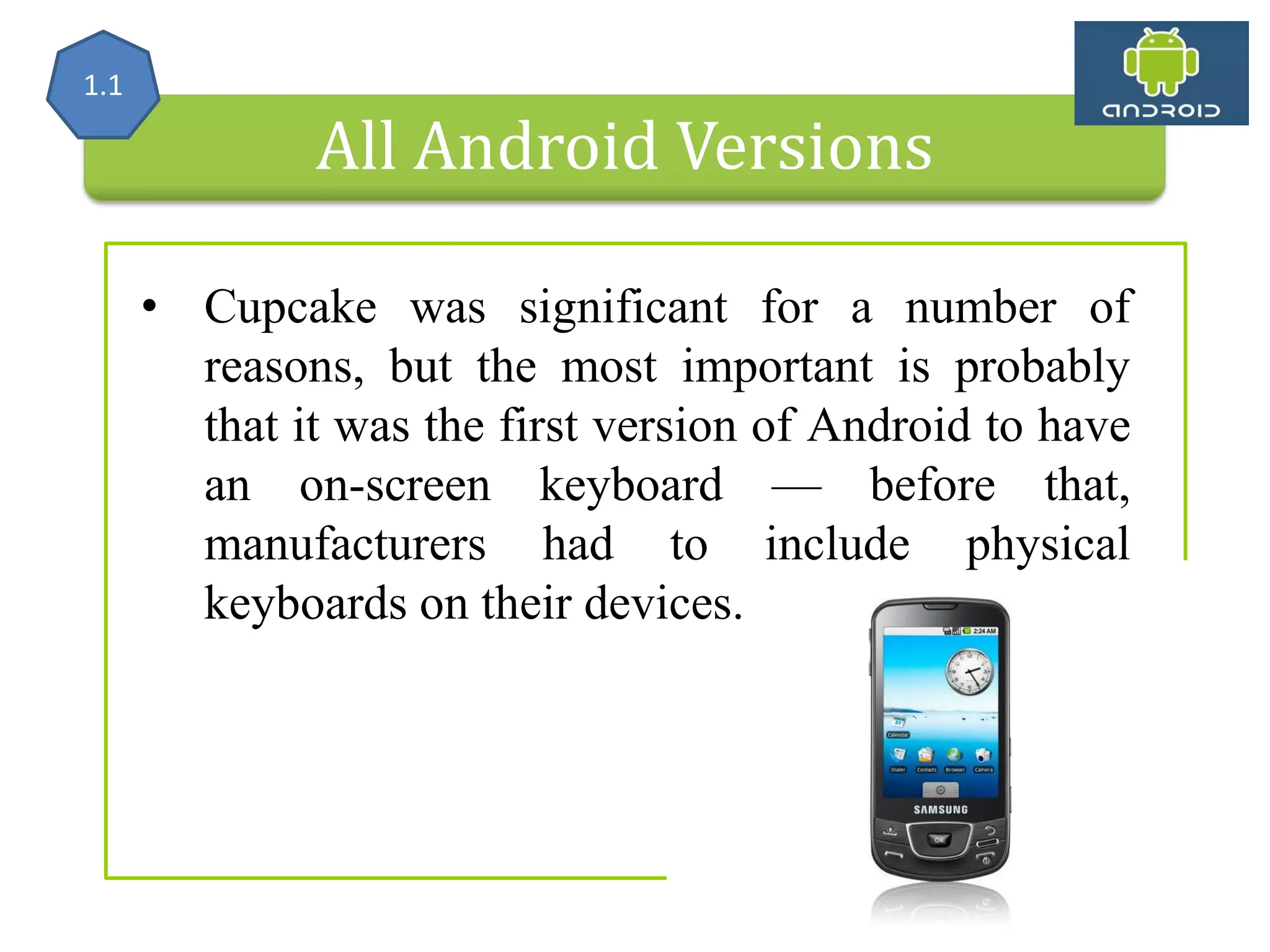 All Android Versions • Cupcake was significant for a number of reasons, but the most important is probably that it was the first version of Android to have an on-screen keyboard — before that, manufacturers had to include physical keyboards on their devices. 1.1 