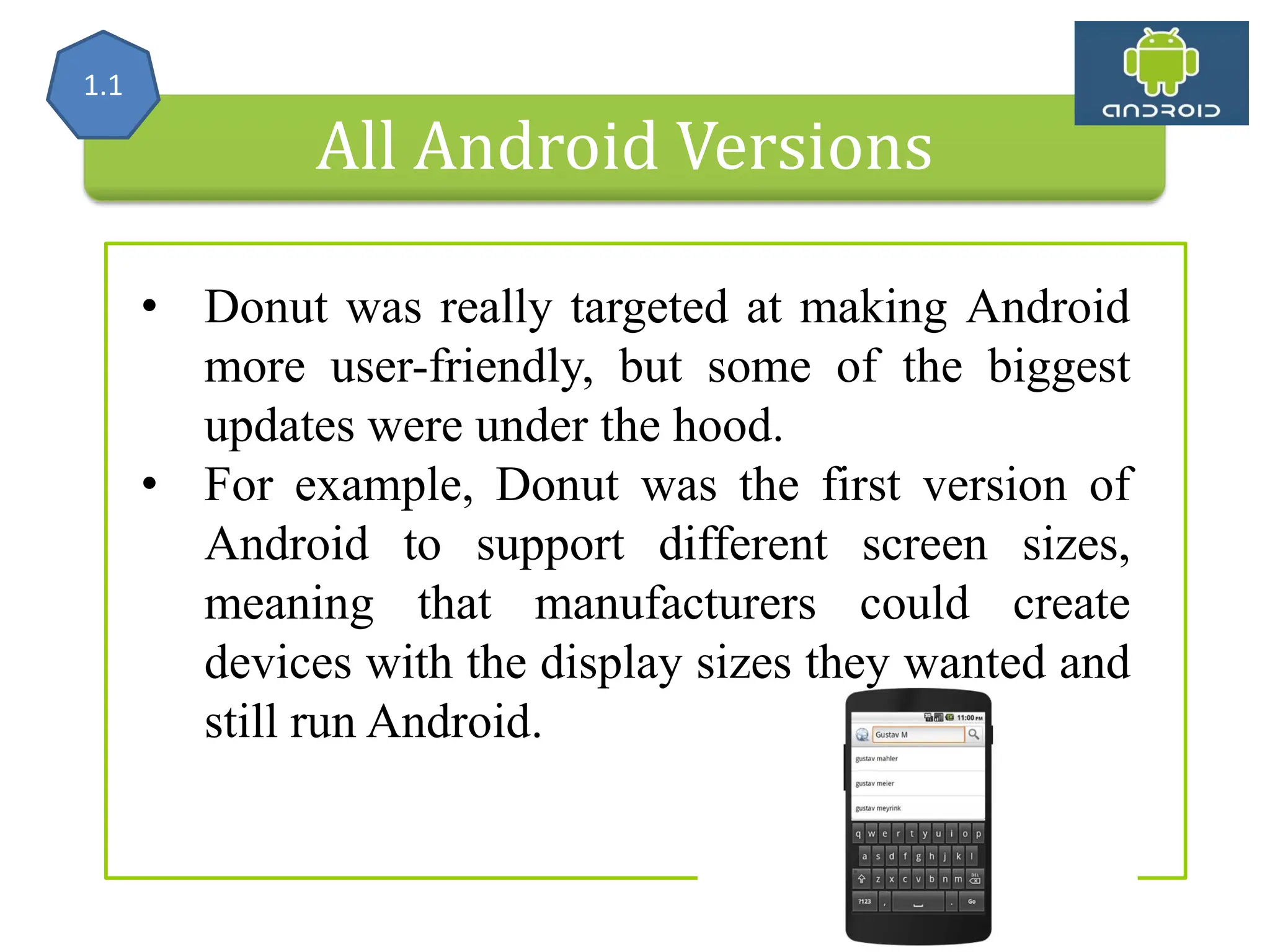 All Android Versions • Donut was really targeted at making Android more user-friendly, but some of the biggest updates were under the hood. • For example, Donut was the first version of Android to support different screen sizes, meaning that manufacturers could create devices with the display sizes they wanted and still run Android. 1.1 