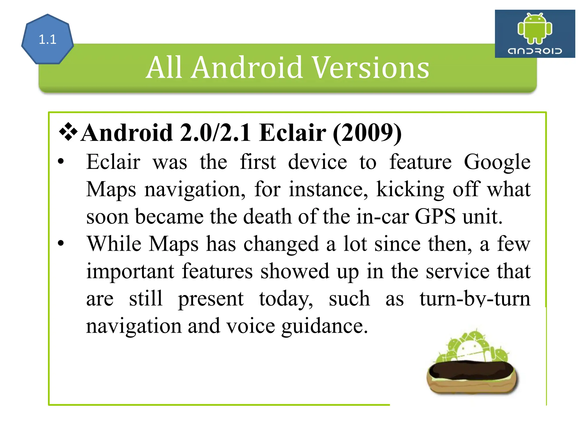 All Android Versions Android 2.0/2.1 Eclair (2009) • Eclair was the first device to feature Google Maps navigation, for instance, kicking off what soon became the death of the in-car GPS unit. • While Maps has changed a lot since then, a few important features showed up in the service that are still present today, such as turn-by-turn navigation and voice guidance. 1.1 