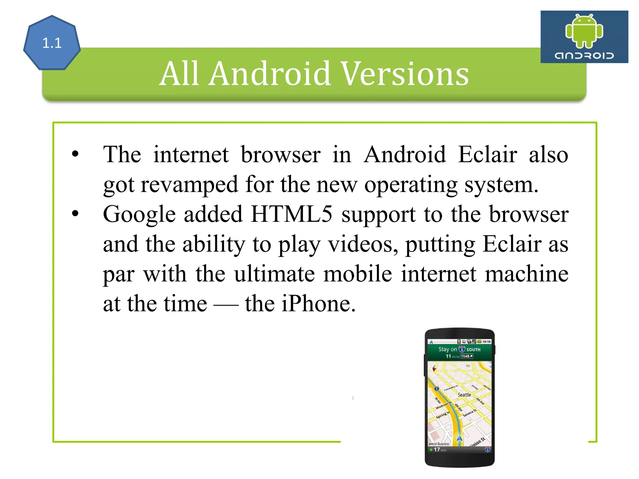 All Android Versions • The internet browser in Android Eclair also got revamped for the new operating system. • Google added HTML5 support to the browser and the ability to play videos, putting Eclair as par with the ultimate mobile internet machine at the time — the iPhone. 1.1 
