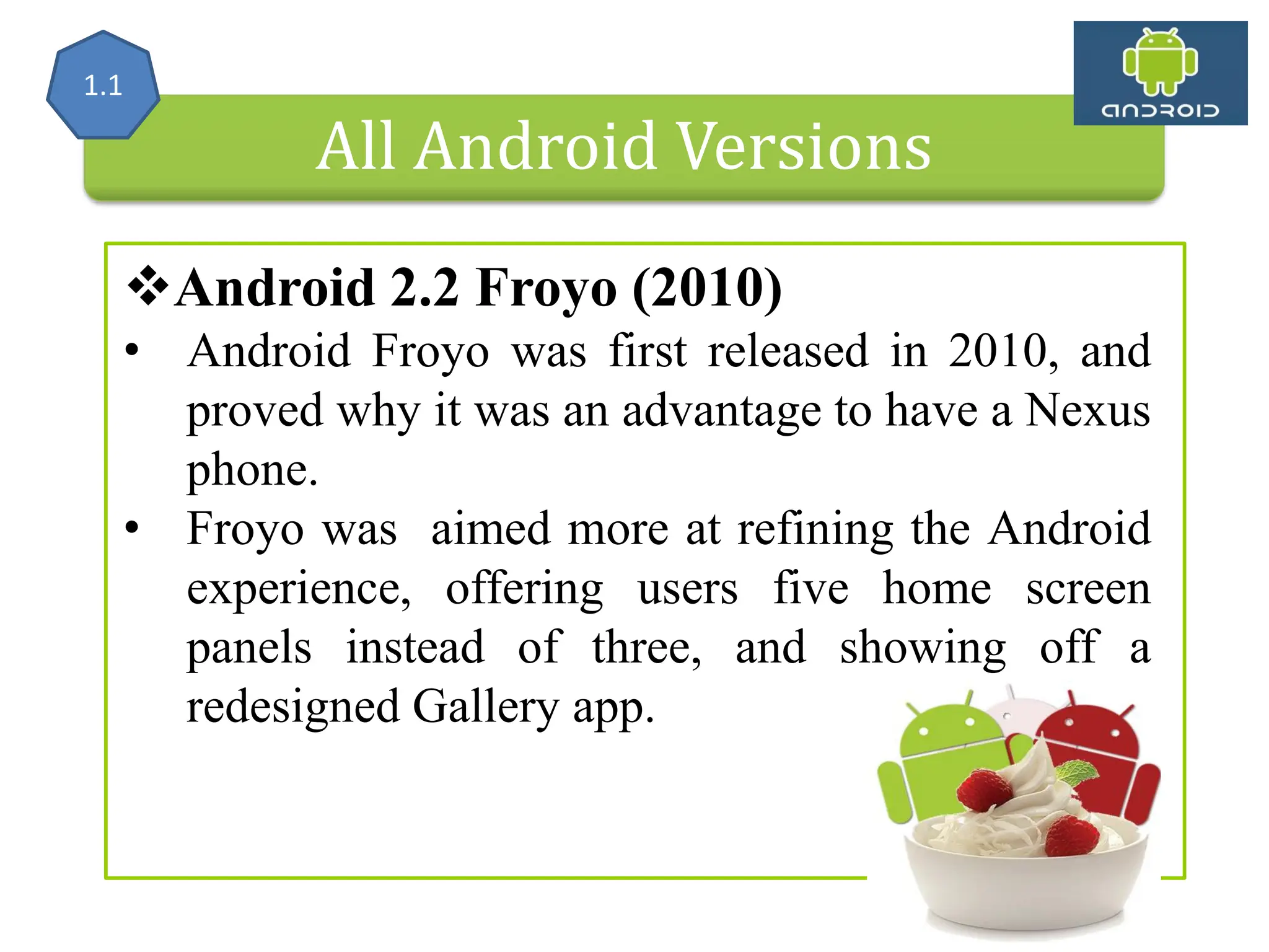 All Android Versions Android 2.2 Froyo (2010) • Android Froyo was first released in 2010, and proved why it was an advantage to have a Nexus phone. • Froyo was aimed more at refining the Android experience, offering users five home screen panels instead of three, and showing off a redesigned Gallery app. 1.1 