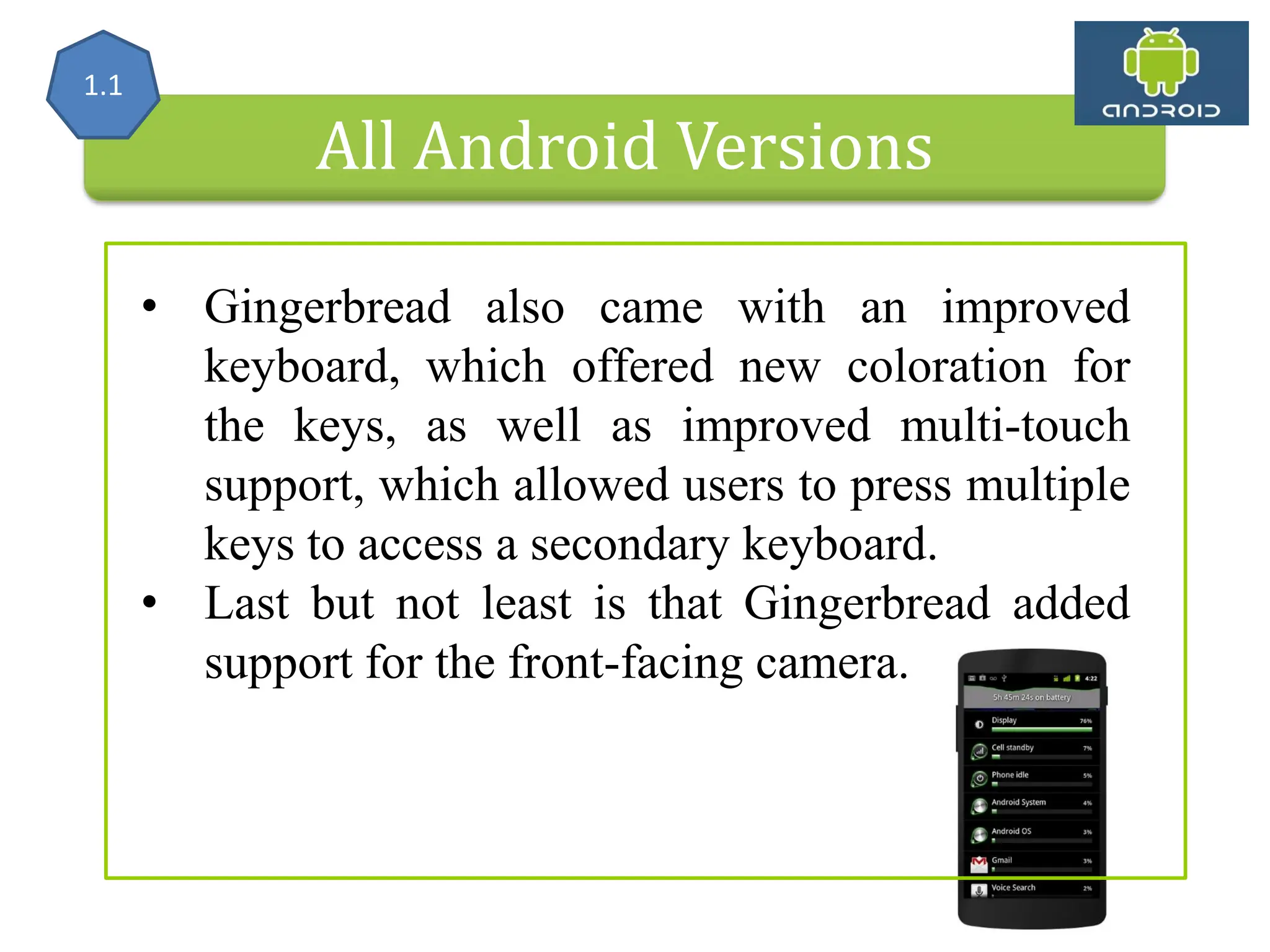 All Android Versions • Gingerbread also came with an improved keyboard, which offered new coloration for the keys, as well as improved multi-touch support, which allowed users to press multiple keys to access a secondary keyboard. • Last but not least is that Gingerbread added support for the front-facing camera. 1.1 