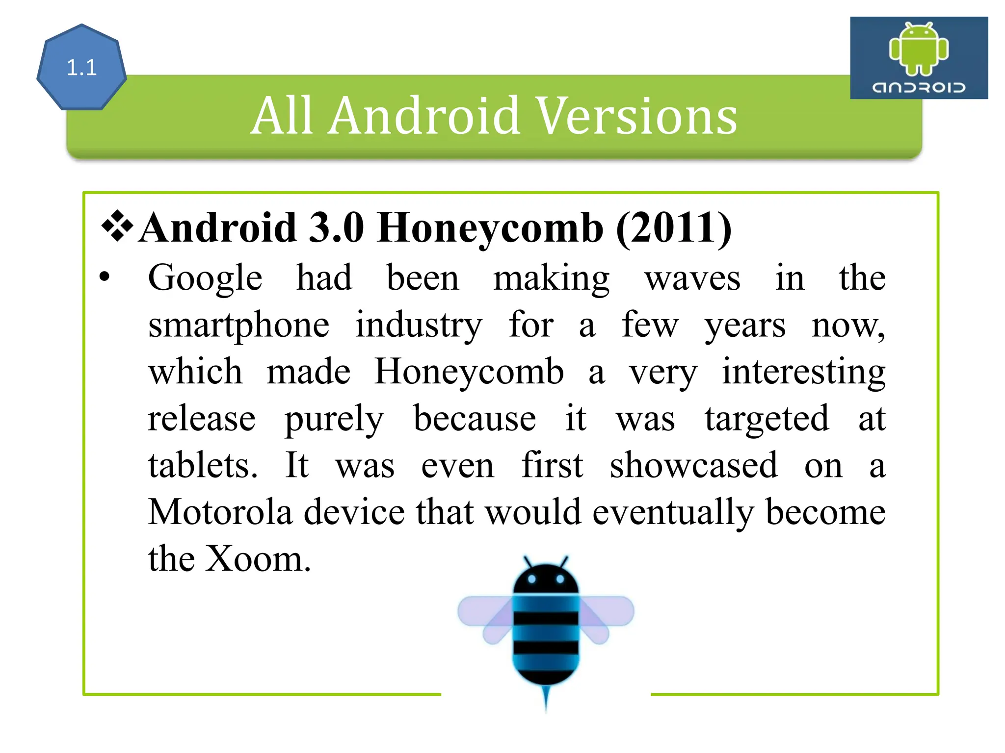 All Android Versions Android 3.0 Honeycomb (2011) • Google had been making waves in the smartphone industry for a few years now, which made Honeycomb a very interesting release purely because it was targeted at tablets. It was even first showcased on a Motorola device that would eventually become the Xoom. 1.1 