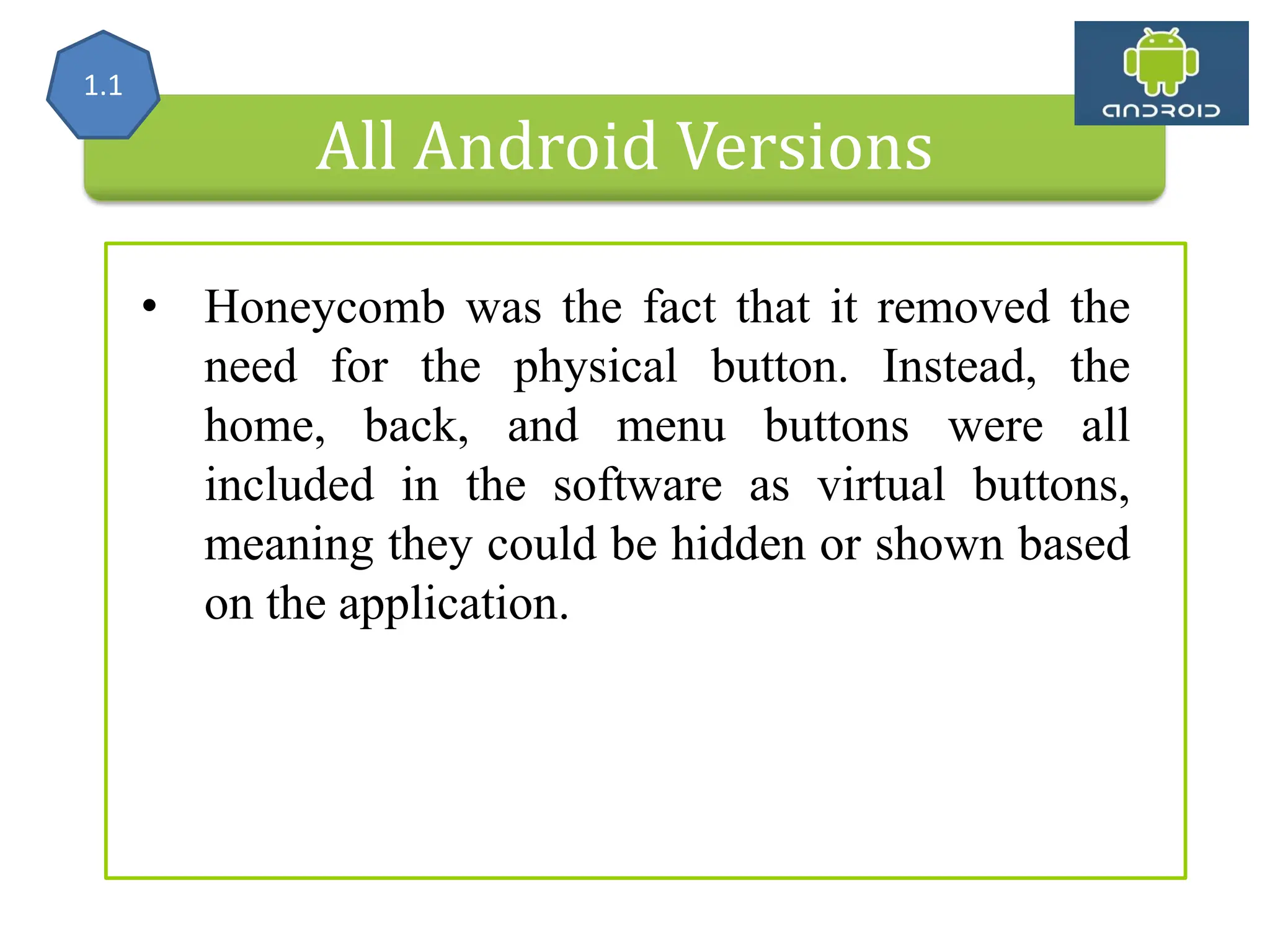 All Android Versions • Honeycomb was the fact that it removed the need for the physical button. Instead, the home, back, and menu buttons were all included in the software as virtual buttons, meaning they could be hidden or shown based on the application. 1.1 