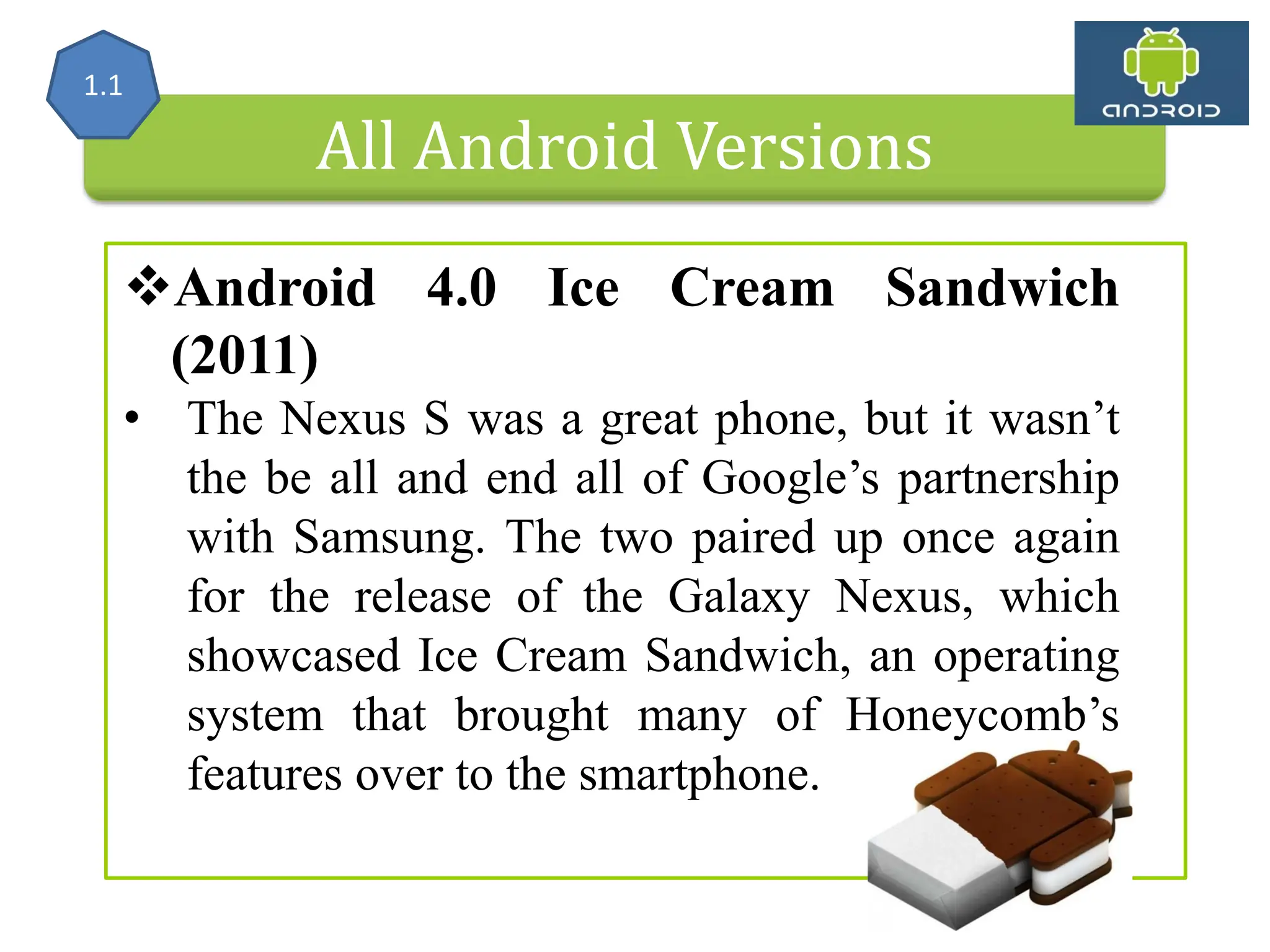 All Android Versions Android 4.0 Ice Cream Sandwich (2011) • The Nexus S was a great phone, but it wasn’t the be all and end all of Google’s partnership with Samsung. The two paired up once again for the release of the Galaxy Nexus, which showcased Ice Cream Sandwich, an operating system that brought many of Honeycomb’s features over to the smartphone. 1.1 
