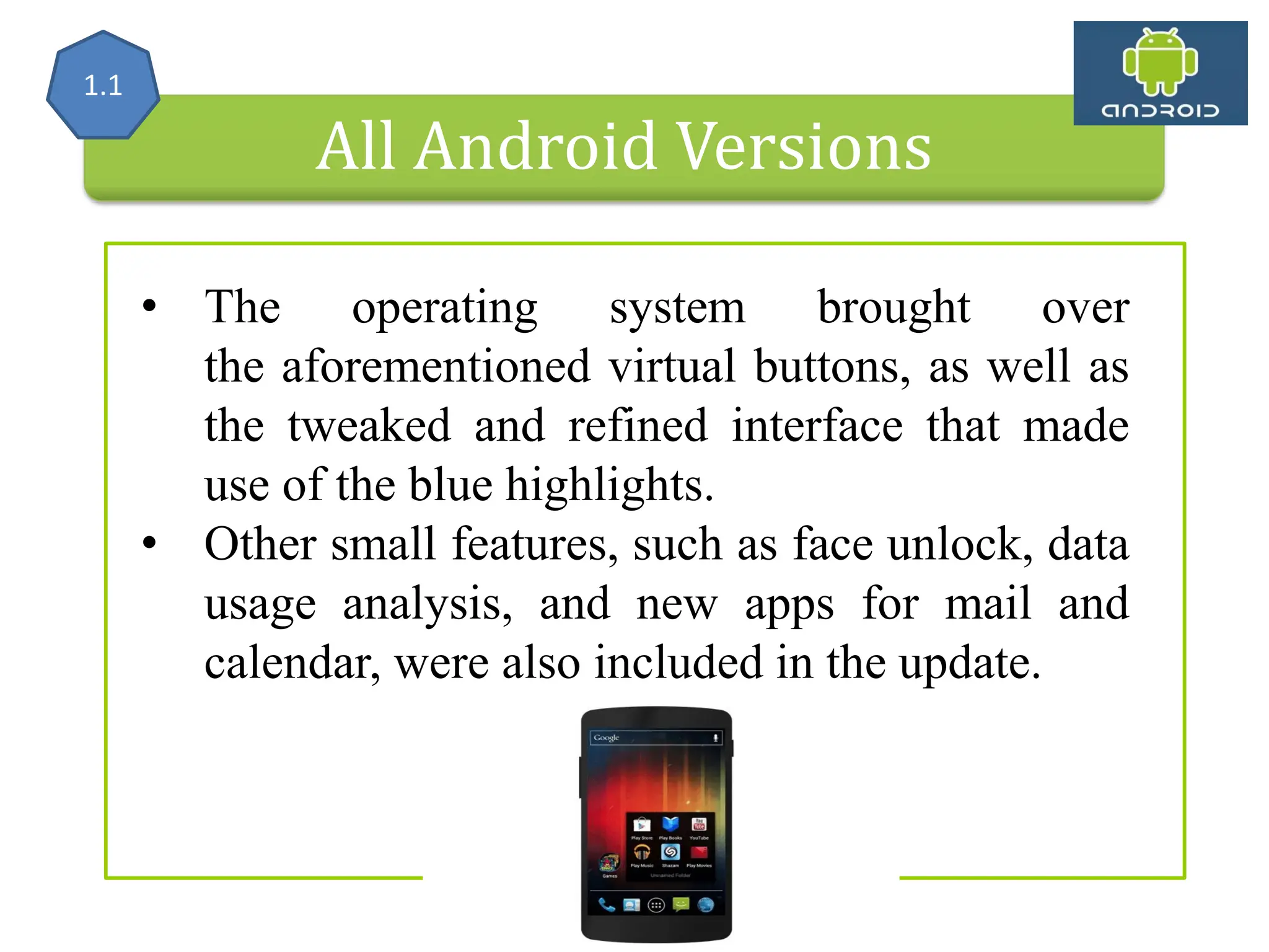 All Android Versions • The operating system brought over the aforementioned virtual buttons, as well as the tweaked and refined interface that made use of the blue highlights. • Other small features, such as face unlock, data usage analysis, and new apps for mail and calendar, were also included in the update. 1.1 