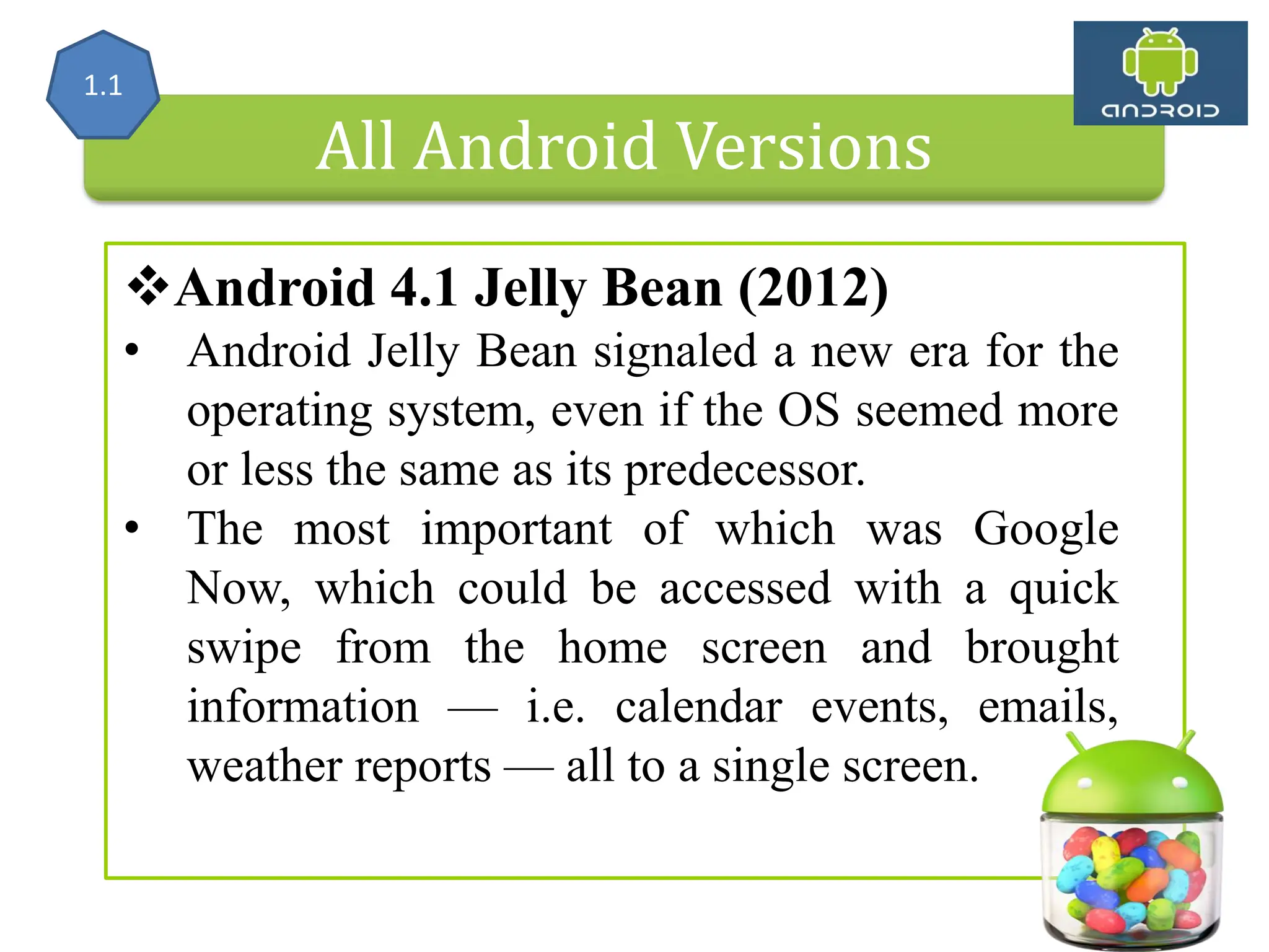 All Android Versions Android 4.1 Jelly Bean (2012) • Android Jelly Bean signaled a new era for the operating system, even if the OS seemed more or less the same as its predecessor. • The most important of which was Google Now, which could be accessed with a quick swipe from the home screen and brought information — i.e. calendar events, emails, weather reports — all to a single screen. 1.1 